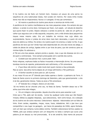 Estórias com sabor a Nordeste                                             Regina Gouveia




O tio Justino era de facto um homem bom. Coxeava um pouco de uma perna na
sequência de uma tuberculose óssea, mal curada em menino. Por vezes tinha muitas
dores mas não se impacientava. Nunca o vi zangado. O meu pai comentava:
       Só mesmo a paciência do Justino para aturar a ranzinza da minha irmã.
A paciência do tio Justino manifestava-se nas mais pequenas coisas. Era sempre ele que
deitava a canela no arroz doce. Começava por fazer, num papel, um estudo do desenho
que queria fazer no prato. Depois colocava a canela na ponta do cabo de um garfo ou
colher que segurava com a mão esquerda, enquanto, com a mão direita dava pequeninos
toques nesse mesmo cabo. Era um trabalho de minúcia mas cujo efeito era
surpreendente. Nunca vi pratos de arroz doce mais bem decorados, e quem diz arroz
doce diz aletria ou milhos. Foi ainda o tio Justino quem me ensinou a nadar no Rio. E que
paciência ele teve que ter! Ainda hoje está dependurado de uma das traves da adega, o
colete de placas de cortiça, ligadas entre si por tiras de pano, que ele construiu para as
minhas lições. Eu adorava-o.
A TIA era uma boa pessoa, sempre pronta a ajudar, mas o que ela dissesse era lei e ai
de quem a contrariasse. Vivia sempre preocupada com a opinião dos outros.
       Cuidado que isso parece mal; o povo pode falar.
Muito religiosa, explicava todos os factos invocando a intervenção divina. Se uma pessoa
bondosa morria de repente, praticamente sem sofrimento, a TIA comentava:
       É que Deus não dorme e sabe muito bem quem merece a Sua protecção.
Mas se outra boa alma morria depois de um longo sofrimento a TIA justificava:
       O Senhor escolhe os bons para os pôr à prova.
A sua maior fé era em Sto Estevão para todos apenas o Santo- o padroeiro da Terra. A
festa do Santo ocorre no primeiro domingo de Setembro, pelo que genericamente o dia
é de Sol, geralmente intenso. Todos os anos a TIA comentava:
       Sto Estevão fez o milagre. Esteve um dia lindo.
Só me lembro de ter chovido uma vez, na festa do Santo. Também dessa vez a TIA
achou que tinha sido milagre.
       Foi um milagre e dos grandes. Aquela chuvinha serviu para assentar o pó.
Creio que a TIA, após sair da escola, nunca leu qualquer outra coisa que não fossem
missais, bíblias ou pagelas religiosas, que coleccionava, bem como terços. Já a colecção
do tio Justino era de outra natureza. Coleccionava objectos relacionados com as lides do
linho. Eram cardas, espadelas, maças, rocas, fusos, dobadoiras. Até o jipe teve que
compartilhar o seu lugar na garagem, por baixo do passadiço da CASA, agora fechado,
com um tear que comprou numa aldeia vizinha. Também coleccionava termos usados na
TERRA, pelo que andava sempre com um bloquinho no bolso e sempre que ouvia uma
palavra já em desuso ou mal pronunciada, lá ia ele anotá-la. Esta mania de procurar


                                            16
 