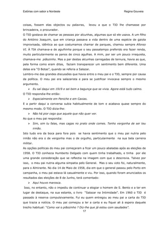 Estórias com sabor a Nordeste                                              Regina Gouveia




coisas, fossem elas objectos ou palavras,          levou a que o TIO lhe chamasse por
brincadeira, o procurador.
O TIO gostava de chamar as pessoas por alcunhas, algumas que só ele usava. A um filho
do António Joaquim, que em criança passava a vida dentro de uma espécie de gaiola
improvisada, idêntica ao que costumamos chamar de parques, chamou sempre Afonso
VI. À TIA chamava-a de agulhinha porque o seu passatempo preferido era fazer renda,
muito particularmente os panos de cinco agulhas. A mim, por ser um pouco irrequieta,
chamava-me piãozinho. Mas a par destas alcunhas carregadas de ternura, havia as que,
pela forma como eram ditas, faziam transparecer um sentimento bem diferente. Uma
delas era “O Botas”, quando se referia a Salazar.
Lembro-me das grandes discussões que havia entre o meu pai e o TIO, sempre por causa
da política. O meu pai era salazarista e para se justificar invocava sempre o mesmo
argumento.
           Eu saí daqui em 1919 e sei bem a bagunça que se vivia. Agora está tudo calmo.
O TIO respondia-lhe então:
           Especialmente em Peniche e em Caxias.
E a partir daqui a conversa subia habitualmente de tom e acabava quase sempre do
mesmo modo. O TIO dizia-lhe:
           Não há pior cego que aquele que não quer ver.
Ao que o meu pai respondia:
           Sim, sim tu falas, mas cagas no prato onde comes. Tenho vergonha de ser teu
           irmão.
Isto tudo era da boca para fora pois       se havia sentimento que o meu pai nutria pelo
irmão não era o de vergonha mas o de orgulho, particularmente         na sua bela carreira
militar.
As opções políticas do meu pai começaram a ficar um pouco abaladas após as eleições de
1958. O TIO conhecia Humberto Delgado com quem tinha trabalhado, e tinha por ele
uma grande consideração que se reflectia na imagem com que o descrevia. Talvez por
isso, o meu pai nutria alguma simpatia pelo General. Mas o seu voto foi, naturalmente,
para o Almirante. No dia 14 de Maio de 1958, dia em que o general passou pelo Porto em
campanha, o meu pai estava lá casualmente e viu. Por isso, quando foram anunciados os
resultados das eleições de 8 de Junho, terá comentado:
           Aqui houve marosca.
Isso, no entanto, não o impediu de continuar a elogiar o homem de S. Bento e a ter em
lugar de destaque, na sua estante, o livro “Salazar na Intimidade”. Em 1960 o TIO é
passado à reserva compulsivamente. Fui eu quem entregou ao meu pai a carta do TIO
que trazia a notícia. O meu pai começou a ler a carta e eu fiquei ali à espera daquele
trecho habitual: “Como vai o piãozinho ? Diz-lhe que já estou com saudades”.
                                           17
 