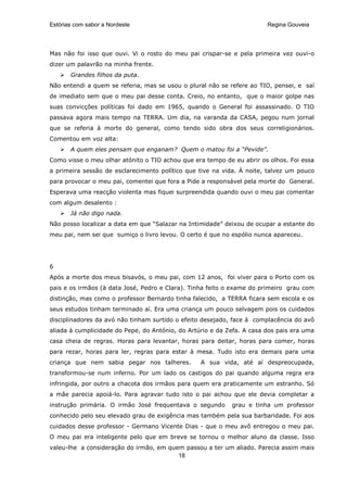 Estórias com sabor a Nordeste                                           Regina Gouveia




Mas não foi isso que ouvi. Vi o rosto do meu pai crispar-se e pela primeira vez ouvi-o
dizer um palavrão na minha frente.
       Grandes filhos da puta.
Não entendi a quem se referia, mas se usou o plural não se refere ao TIO, pensei, e saí
de imediato sem que o meu pai desse conta. Creio, no entanto, que o maior golpe nas
suas convicções políticas foi dado em 1965, quando o General foi assassinado. O TIO
passava agora mais tempo na TERRA. Um dia, na varanda da CASA, pegou num jornal
que se referia à morte do general, como tendo sido obra dos seus correligionários.
Comentou em voz alta:
       A quem eles pensam que enganam? Quem o matou foi a “Pevide”.
Como visse o meu olhar atónito o TIO achou que era tempo de eu abrir os olhos. Foi essa
a primeira sessão de esclarecimento político que tive na vida. À noite, talvez um pouco
para provocar o meu pai, comentei que fora a Pide a responsável pela morte do General.
Esperava uma reacção violenta mas fiquei surpreendida quando ouvi o meu pai comentar
com algum desalento :
       Já não digo nada.
Não posso localizar a data em que “Salazar na Intimidade” deixou de ocupar a estante do
meu pai, nem sei que sumiço o livro levou. O certo é que no espólio nunca apareceu.




6
Após a morte dos meus bisavós, o meu pai, com 12 anos, foi viver para o Porto com os
pais e os irmãos (à data José, Pedro e Clara). Tinha feito o exame do primeiro grau com
distinção, mas como o professor Bernardo tinha falecido, a TERRA ficara sem escola e os
seus estudos tinham terminado aí. Era uma criança um pouco selvagem pois os cuidados
disciplinadores da avó não tinham surtido o efeito desejado, face à complacência do avô
aliada à cumplicidade do Pepe, do António, do Artúrio e da Zefa. A casa dos pais era uma
casa cheia de regras. Horas para levantar, horas para deitar, horas para comer, horas
para rezar, horas para ler, regras para estar à mesa. Tudo isto era demais para uma
criança que nem sabia pegar nos talheres.         A sua vida, até aí despreocupada,
transformou-se num inferno. Por um lado os castigos do pai quando alguma regra era
infringida, por outro a chacota dos irmãos para quem era praticamente um estranho. Só
a mãe parecia apoiá-lo. Para agravar tudo isto o pai achou que ele devia completar a
instrução primária. O irmão José frequentava o segundo      grau e tinha um professor
conhecido pelo seu elevado grau de exigência mas também pela sua barbaridade. Foi aos
cuidados desse professor - Germano Vicente Dias - que o meu avô entregou o meu pai.
O meu pai era inteligente pelo que em breve se tornou o melhor aluno da classe. Isso
valeu-lhe a consideração do irmão, em quem passou a ter um aliado. Parecia assim mais
                                         18
 