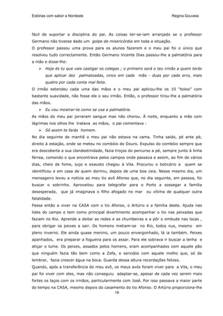 Estórias com sabor a Nordeste                                            Regina Gouveia




fácil de suportar a disciplina do pai. As coisas ter-se-iam arranjado se o professor
Germano não tivesse dado um golpe de misericórdia em toda a situação.
O professor passou uma prova para os alunos fazerem e o meu pai foi o único que
resolveu tudo correctamente. Então Germano Vicente Dias passou-lhe a palmatória para
a mão e disse-lhe:
       Hoje és tu que vais castigar os colegas ; o primeiro será o teu irmão a quem terás
       que aplicar dez    palmatoadas, cinco em cada   mão - duas por cada erro, mais
       quatro por cada conta mal feita.
O irmão estendeu cada uma das mãos e o meu pai aplicou-lhe os 10 “bolos” com
bastante suavidade, não fosse ele o seu irmão. Então, o professor tirou-lhe a palmatória
das mãos.
       Eu vou mostrar-te como se usa a palmatória.
As mãos do meu pai jorraram sangue mas não chorou. À noite, enquanto a mãe com
lágrimas nos olhos lhe tratava as mãos, o pai comentava :
       Só assim te farás homem.
No dia seguinte de manhã o meu pai não estava na cama. Tinha saído, pé ante pé,
direito à estação, onde se meteu no combóio do Douro. Expulso do combóio sempre que
era descoberta a sua clandestinidade, fazia troços do percurso a pé, sempre junto à linha
férrea, comendo o que encontrava pelos campos onde passava e assim, ao fim de vários
dias, cheio de fome, sujo e exausto chegou à Vila. Procurou o boticário a       quem se
identificou e em casa de quem dormiu, depois de uma boa ceia. Nesse mesmo dia, um
mensageiro levou a notícia ao meu tio avô Afonso que, no dia seguinte, em pessoa, foi
buscar o sobrinho. Aproveitou para telegrafar para o Porto a sossegar a família
desesperada,    que já imaginava o filho afogado no mar    ou vítima de qualquer outra
fatalidade.
Passa então a viver na CASA com o tio Afonso, o Artúrio e a família deste. Ajuda nas
lides do campo e tem como principal divertimento acompanhar o tio nas peixadas que
faziam no Rio. Aprende a deitar as redes e as chumbeiras e a pôr o embude nas locas ,
para obrigar os peixes a sair. Os homens metiam-se      no Rio, todos nus, mesmo     em
pleno inverno. Ele ainda quase menino, um pouco envergonhado, lá ia também. Peixes
apanhados, era preparar a fogueira para os assar. Para ele sobrava ir buscar a lenha e
atiçar o lume. Os peixes, assados pelos homens, eram acompanhados com aquele pão
que ninguém fazia tão bem como a Zefa, e servidos com aquele molho que, só de
lembrar, fazia crescer água na boca. Guarda dessa altura recordações felizes.
Quando, após a transferência do meu avô, os meus avós foram viver para a Vila, o meu
pai foi viver com eles, mas não conseguiu adaptar-se, apesar de cada vez serem mais
fortes os laços com os irmãos, particularmente com José. Por isso passava a maior parte
do tempo na CASA, mesmo depois do casamento do tio Afonso. O Artúrio proporciona-lhe
                                      19
 