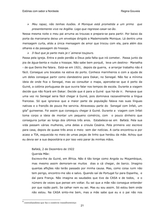 Estórias com sabor a Nordeste                                                     Regina Gouveia




           Meu rapaz, não tenhas ilusões. A Monique está prometida a um primo                 que
           presentemente vive na Argélia. Logo que regresse casar-se-ão.
Nessa mesma noite o meu pai arruma as trouxas e prepara-se para partir. Por baixo da
porta da marcenaria deixa um envelope dirigido a Mademoiselle Monique. Lá dentro uma
mensagem curta, aliás a única mensagem de amor que trocou com ela, para além dos
olhares e da passagem do hissope.
           Il faut que je parte mais je t´aimerai toujours.
Passa pela igreja. Entra e pede perdão a Deus pela falta que irá cometer. Passa junto da
pia de água-benta e rouba o hissope. Não sabe bem porquê, leva um destino- Marselha
- de que Denis lhe falara. Está-se em 1921, depois da guerra, e arranjar trabalho não é
fácil. Consegue uns biscates na estiva do porto. Conhece marinheiros e com a ajuda de
um deles consegue partir como clandestino para Dakar, no Senegal. Não faz a mínima
ideia de onde fica o Senegal, mas ao consultar o mapa, apercebe-se que é perto da
Guiné, a colónia portuguesa de que ouvira falar nos tempos de escola. Durante a viagem
decide que não ficará em Dakar. Decide que é para a Guiné que há-de ir. Pensava que
uma vez no Senegal seria fácil chegar à Guiné, pois dominava razoavelmente a língua
francesa. Só que ignorava que a maior parte da população falava nas suas línguas
nativas e o francês de pouco lhe serviria. Atravessou parte do Senegal com Infali, um
gila4 guineense. Foi assim que conseguiu chegar à Guiné. Durante a viagem com Infali
toma corpo a ideia de montar um pequeno comércio, com                       o pouco dinheiro que
conseguira juntar ao longo dos últimos três anos. Estabelece-se em                Bafatá. Pela sua
vida passam várias mulheres, uma delas a crioula Cesária. Pela primeira vez escreve
para casa, depois de quase três anos e meio sem dar notícias. A carta encontrou-a por
acaso a TIA, esquecida no meio de umas peças de linho que herdou da mãe. Achou que
eu devia ser a sua depositária e por isso veio parar às minhas mãos.


           Bafatá, 2 de Dezembro de 1922
           Querida Mãe:
           Escrevo-lhe da Guiné, em África. Não é tão longe como Angola ou Moçambique,
           mas mesmo assim demoram-se muitos                  dias a cá chegar, de barco. Imagino
           quantas aflições não terão passado por minha causa. Mas, como coisa ruim não
           tem perigo, encontro-me são e salvo. Quando saí de Portugal fui para Espanha, e
           daí para França. Não imagina as saudades que tive da CASA e de todos,              e o
           número de vezes que pensei em voltar. Eu sei que a mãe não consegue entender
           por que razão parti. Se calhar nem eu sei. Mas eu sou assim. Só estou bem onde
           não estou. Na CASA sinto-me bem, mas a mãe sabe que eu e o pai não nos


4
    contrabandista que faz o comércio transfronteiriço
                                                         21
 