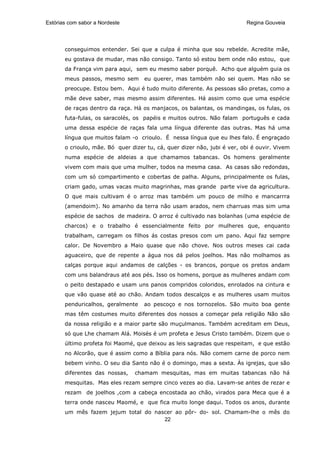 Estórias com sabor a Nordeste                                             Regina Gouveia




       conseguimos entender. Sei que a culpa é minha que sou rebelde. Acredite mãe,
       eu gostava de mudar, mas não consigo. Tanto só estou bem onde não estou, que
       da França vim para aqui, sem eu mesmo saber porquê. Acho que alguém guia os
       meus passos, mesmo sem       eu querer, mas também não sei quem. Mas não se
       preocupe. Estou bem. Aqui é tudo muito diferente. As pessoas são pretas, como a
       mãe deve saber, mas mesmo assim diferentes. Há assim como que uma espécie
       de raças dentro da raça. Há os manjacos, os balantas, os mandingas, os fulas, os
       futa-fulas, os saracolés, os papéis e muitos outros. Não falam português e cada
       uma dessa espécie de raças fala uma língua diferente das outras. Mas há uma
       língua que muitos falam -o crioulo. É nessa língua que eu lhes falo. É engraçado
       o crioulo, mãe. Bó quer dizer tu, cá, quer dizer não, jubi é ver, obi é ouvir. Vivem
       numa espécie de aldeias a que chamamos tabancas. Os homens geralmente
       vivem com mais que uma mulher, todos na mesma casa. As casas são redondas,
       com um só compartimento e cobertas de palha. Alguns, principalmente os fulas,
       criam gado, umas vacas muito magrinhas, mas grande parte vive da agricultura.
       O que mais cultivam é o arroz mas também um pouco de milho e mancarrra
       (amendoim). No amanho da terra não usam arados, nem charruas mas sim uma
       espécie de sachos de madeira. O arroz é cultivado nas bolanhas (uma espécie de
       charcos) e o trabalho é essencialmente feito por mulheres que, enquanto
       trabalham, carregam os filhos ás costas presos com um pano. Aqui faz sempre
       calor. De Novembro a Maio quase que não chove. Nos outros meses cai cada
       aguaceiro, que de repente a água nos dá pelos joelhos. Mas não molhamos as
       calças porque aqui andamos de calções - os brancos, porque os pretos andam
       com uns balandraus até aos pés. Isso os homens, porque as mulheres andam com
       o peito destapado e usam uns panos compridos coloridos, enrolados na cintura e
       que vão quase até ao chão. Andam todos descalços e as mulheres usam muitos
       penduricalhos, geralmente    ao pescoço e nos tornozelos. São muito boa gente
       mas têm costumes muito diferentes dos nossos a começar pela religião Não são
       da nossa religião e a maior parte são muçulmanos. Também acreditam em Deus,
       só que Lhe chamam Alá. Moisés é um profeta e Jesus Cristo também. Dizem que o
       último profeta foi Maomé, que deixou as leis sagradas que respeitam, e que estão
       no Alcorão, que é assim como a Bíblia para nós. Não comem carne de porco nem
       bebem vinho. O seu dia Santo não é o domingo, mas a sexta. Às igrejas, que são
       diferentes das nossas,    chamam mesquitas, mas em muitas tabancas não há
       mesquitas. Mas eles rezam sempre cinco vezes ao dia. Lavam-se antes de rezar e
       rezam de joelhos ,com a cabeça encostada ao chão, virados para Meca que é a
       terra onde nasceu Maomé, e que fica muito longe daqui. Todos os anos, durante
       um mês fazem jejum total do nascer ao pôr- do- sol. Chamam-lhe o mês do
                                      22
 