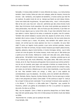 Estórias com sabor a Nordeste                                          Regina Gouveia




       Ramadão. A música deles também é muito diferente da nossa, e os instrumentos
       também. Usam muitos, feitos por eles com cabaças, peles de macaco, troncos de
       árvores - são tambores, uma espécie de bandolins, e muitos outros que não lhe
       sei explicar. Eu gosto muito de ver as danças que fazem ao som dessa música.
       Como nem todos são muçulmanos, há quem beba vinho, mas é vinho de palma.
       Não se faz com uvas mas com seiva de palmeiras que são umas árvores muito
       altas. Aqui há árvores muito esquisitas. Há umas muito grandes que parecem ter
       ratos pendurados, mas não são - são uns frutos que não comemos. E por falar em
       frutos há aqui alguns que eu nunca tinha visto. O que mais estranhei foram uns
       que sabem a resina. Agora já me estou a acostumar ao gosto, mas foi custoso.
       Também não comem batatas e couves como nós. Quase só comem arroz. A terra
       também não é como a nossa. É vermelha e não há serras. Há rios muito cheios de
       curvas e maiores que o nosso. Há peixes, mas também não sabem como os
       nossos. Um animal que às vezes aparece nos rios é o crocodilo. Já ouviu falar
       mãe? É como um lagarto muito grande e que come animais grandes, mesmo
       pessoas. Por falar em animais, há aqui muitos macacos que trepam pelas árvores,
       lagartos, pássaros, alguns muito bonitos, e muitos morcegos, tantos, que à noite
       urinam em cima da gente. Há muitas moscas, muito mais que aí. São tantas que
       a gente já as não enxota. Habitua-se e anda com elas pela cara, pelos braços,
       pelas pernas. Há também muito mosquito, osgas, e baratas- grandes que eu sei
       lá. Os cheiros aqui são muito diferentes, mas gosto deles. Não tanto como dos
       nossos, já se vê. Aqui há poucos portugueses mas os poucos que somos juntamo-
       nos de vez em quando, para jogar uma suecada e lembrar as nossas terras. Eu
       tenho um pequeno soto onde vendo de tudo. Quando preciso de comprar coisas,
       por vezes vou de barco a Bolama que é a terra mais importante, e que fica junto
       do mar. Mas também tenho um amigo, o Infali, que é uma espécie de
       contrabandista e que me abastece. Os nomes, como vê, também são diferentes -
       Infali, Mamadu, Bonco, Sajuma, Kumba, Braima, Binta. Pus-me para aqui a contar
       tudo e nem perguntei por todos. Como estão ? O Pai continua a caçar? O José já
       fez a tropa? A Clara já tem namorado ? E as meninas? Já devem estar grandes. E
       o tio Afonso ?     O Artúrio e a Zefa estão bem ? Diga-lhes    que, quando for
       Fevereiro, colham uns galhos de amendoeira em flor e os ponham na sepultura
       dos avós. Ou eles ou os filhos.
       Mãe, vou-me despedir. Como o Natal se aproxima desejo-lhes um Santo Natal.
       Aqui não tem grande graça. Para mim é triste porque me lembro muito dos Natais
       na CASA.
        Recomende-me a todos, que eu qualquer dia volto.
       A sua benção, mãe
                                          23
 