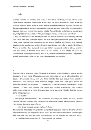 Estórias com sabor a Nordeste                                              Regina Gouveia




         João


Quando a minha avó recebeu esta carta, já a tia Clara não fazia parte do rol dos vivos;
tinha falecido vítima de tuberculose. A carta está um pouco esborratada. Dizia a TIA que
já tinha chegado assim e que a minha avó reconhecera nela duas lágrimas de meu pai.
Talvez essas duas se tenham misturado com outras, vertidas pela minha avó que durante
aqueles três anos e meio tinha sofrido calada. Ao marido não podia falar da sua dor pois
ele, indignado com a partida do filho, nem sequer no seu nome queria ouvir falar.
O meu pai manter-se-ia em Bafatá por mais uns anos e escreveria mais cartas para casa,
mas delas não ficou qualquer registo. Da sua passagem pela Guiné, para além desta
carta, resta apenas uma foto desbotada ao lado da Cesária, em frente a uma palhota,
possivelmente aquela onde viviam. Durante esse tempo morrerão a sua irmã Adélia, o
Artúrio e a Zefa,      José cumprirá o serviço militar, ingressará na força aérea, casará e
terá dois filhos, e Matilde ficará noiva do tio Justino. A sua estada na Guiné foi
bruscamente interrompida quando, em 1934, adoece gravemente com tifo. Regressa à
TERRA, segundo ele, para morrer. Mas não era esse o seu destino.




7
Quando o barco atraca no cais o TIO aguarda ansioso o irmão. Recebera a carta que lhe
escrevera, já com muita dificuldade, num dos momentos em que a febre abrandara um
pouco.    Em poucas linhas, com uma letra tremida dizia que estava muito doente e
embarcava para Portugal onde esperava chegar ainda com vida para depois ser
sepultado debaixo dos sobreiros. O TIO receava já não reconhecer o irmão pois tinham
passado 15 anos. Mas quando viu descer um homem envelhecido, com aspecto
cadavérico, amparado e muito trémulo, teve como que uma intuição. Quando chegou
perto dele perguntou:
         És o João ?
O meu pai já não respondeu. Caiu inanimado nos braços do irmão. Por isso, quando
naquele dia abriu os olhos, não conseguiu perceber onde estava. Não identificou o quarto
nem o rosto da mulher que o fitava.
         Sou a sua cunhada Laura , mulher do José.
Teve alguma dificuldade em apreender o significado daquelas palavras. Durante um mês
não dera conta do que se passava à sua volta. Nos seus delírios frequentes chamara pelo
avô, pela mãe, pela avó, por Luisa e por Monique. Um dia, alagado em suor grita aflito:
         José perdoa-me mas foi o Sr. Professor que me obrigou.
                                            24
 