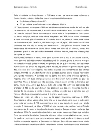 Estórias com sabor a Nordeste                                           Regina Gouveia




Após o incidente no desembarque, o TIO levou o meu pai para sua casa e chamou o
Doutor Silveira, médico da família, que o examinou cuidadosamente.
       Então Doutor? Perguntou o TIO.
       Só por milagre se salvará- respondeu o Doutor Silveira.
O TIO comunicou então para a TERRA o estado em que estava o irmão. As notícias não
os apanharam de surpresa pois já anteriormente tinha escrito a dar conta do conteúdo
da carta do meu pai. Desde esse dia que a minha avó e a TIA passavam a maior parte
do tempo na igreja, onde as velas não se apagavam. Na CASA, todos faziam promessas
a todos os Santos, particularmente a Sto Estevão. Voltas de joelhos à capela, uma toalha
de linho bordada para cada altar, razões de trigo, dias de jejum. Até o meu avô fez uma
promessa, ele que não era muito para essas coisas. Como já de há muito se falava na
necessidade de construir um coreto par as festas em honra de Sto Estevão, o meu avô
prometeu que se o filho se salvasse mandaria construir não um, mas dois coretos junto
da capela do Santo.
Fosse pelas promessas e rezas, fosse pelos cuidados que o TIO e a tia Laura tiveram,
fosse por obra dos medicamentos receitados pelo Dr. Silveira, pouco a pouco o meu pai
foi-se libertando das garras da morte. No primeiro dia em que se levantou para se sentar
numa cadeira de braços no pequeno jardim da casa, foi amparado pela tia Laura e pelo
TIO. Só nesse dia é que reparou nos rostos daqueles seus companheiros dos últimos
tempos. O irmão era uma bela figura- alto e garboso, quando estava fardado ficava com
um aspecto imponente. A cunhada não era bonita mas tinha uma presença agradável.
Reparou então em duas crianças pequenas que brincavam num cavalinho de pau- os
sobrinhos Afonso e Gonçalo que não conhecia, mas de quem o irmão já lhe falara por
carta. Como era possível que durante todo este tempo não se tivesse apercebido das
crianças ? O TIO e a tia Laura tinham-nas posto em casa dos avós maternos durante a
doença do tio. Abraçou o irmão e chorou. Lembrou-se então que o pai dizia que um
homem não chora, mas essa lembrança fê-lo chorar ainda mais.
Passara-se    mais um mês e o meu pai ia poder, finalmente, regressar à CASA.
Interrogava-se várias vezes sobre como iria ser a sua relação com o pai e partiu com
uma certa apreensão. O TIO acompanhou-o pois o seu estado de saúde era            ainda
precário. A viagem entre a Vila e a TERRA foi feita num carro de machos, todo enfeitado
com ramos de árvores, e tocado pelo António Joaquim. Quando chegou ao fundo das
escadas da CASA foi penetrado pelos cheiros que jamais esquecera. Mas o que mais lhe
ficou na memória dos cheiros desse dia foi o dos milhos doces polvilhados com canela.
No balcão, e continuando pela cozinha, estavam todos- o pai, a mãe, o tio Afonso, a irmã
Matilde, o António Joaquim, a Germana e a Balbina. Estes últimos eram ainda muito
novos quando partira pelo que já não os conhecia, embora desde logo tivesse adivinhado


                                           25
 