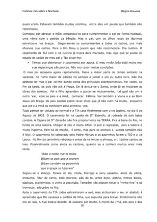 Estórias com sabor a Nordeste                                             Regina Gouveia




quem eram. Estavam também muitos vizinhos, entre eles um jovem que também não
reconheceu.
Começou por abraçar a mãe; preparava-se para cumprimentar o pai na forma habitual,
uma vénia com o pedido da bênção. Mas o pai, com os olhos rasos de lágrimas
estreitou-o nos braços.     Seguiram-se os cumprimentos a todos os outros, uns mais
efusivos que outros. Para o fim ficou o jovem que não reconhecera. Era Justino. O
casamento da TIA com o tio Justino já tivera data marcada, mas logo que se soube do
estado de saúde do meu pai a TIA disse-lhe:
         Temos que desmarcar o casamento por agora. O meu irmão João está muito mal
         e as esperanças são poucas. Não vou casar nestas condições.
O meu pai recupera agora rapidamente. Passa a maior parte do tempo sentado na
varanda. No nicho maior da parede há sempre o jornal e um ou outro livro. Não lhe
apetece ler mas o pai vai-lhe dando conta dos principais acontecimentos. Por vezes, ao
fim da tarde, os dois vão até à Fraga. De lá avista-se o Santo, onde já se iniciaram as
obras dos coretos.    Pai e filho aprendem a gostar-se mutuamente,      tal qual são um e
outro. Vai, com os pais e a irmã, conhecer Fátima. Vai também a Viana a e ao Bom
Jesus em Braga. Os pais podem assim rever sítios que já não viam há muito, enquanto
que ele e a irmã os conhecem pela primeira vez.
Tudo parece ter voltado ao normal e a TIA casa finalmente com o tio Justino, no dia 5 de
Agosto de 1935. O casamento foi na capela de Sto Estevão, já rodeada de dois belos
coretos. A Capela de Sto Estevão não fica propriamente na TERRA. Fica à beira do Rio, no
fundo de uma ladeira. Chegar lá não é muito difícil. O pior é regressar, pois a ladeira é
muito íngreme. Vem-se de macho, é certo, mas para os animais a subida também não
é fácil. O casamento foi celebrado pelo Padre Marcos e os padrinhos foram o TIO e a tia
Laura. No fim da cerimónia religiosa e antes de se iniciar o almoço, a ti Idalina cantou as
loas. Possivelmente como ainda as cantava, quando eu a conheci muitos anos mais
tarde.
               “Biba o noibo mai-la noiba
               Bibam os pais que a criaram
               Bibam também os padrinhos
               que à igreja os lubaram”
Seguiu-se o almoço. Peixes do rio, vitela, borrego e peru assados, arroz de vitela,
presunto, folar de carne, bolo moreno, pão de ló, arroz doce, aletria, milhos doces,
súplicas, económicos, e vinho à descrição. Também não podiam faltar o “vinho fino” e os
tremoços, adoçados no Rio.
Após o casamento da TIA todos estranharam a avó, mas atribuíram o seu ar abatido à
apreensão que lhe causava a partida da filha, que supunha para breve. Infelizmente não
era só isso. A Avó estava doente. Já passara por muito. A morte da irmã, dos pais e dos
                                           26
 