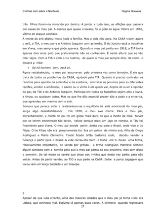 Estórias com sabor a Nordeste                                           Regina Gouveia




três filhos foram-na minando por dentro. A juntar a tudo isso, as aflições que passara
por causa do meu pai. A doença que quase o levara, foi a gota de água. Morre em 1936,
vítima de ataque cardíaco.
A morte da avó abalou muito toda a família. Mas a vida não para. Na CASA vivem agora
o avô, a TIA, o meu pai e o António Joaquim com as irmãs. O tio Justino está a trabalhar
em Viana, mas sempre que pode aparece. Quando o meu pai partiu em 1919, a TIA tinha
apenas dois anos pelo que praticamente não se conheciam. É nesta altura que se vão
criar laços. Com a TIA e com o tio Justino, de quem o meu pai sempre dirá, tal como o
dissera a mãe:
       Se há homem bom, está ali.
Agora restabelecido, o meu pai assume-se pela primeira vez como lavrador. É ele que
trata de todos os problemas da CASA, ajudado pela TIA. Quando é preciso contratar os
ranchos para apanha da amêndoa e da azeitona, contratar os jeireiros para as diferentes
tarefas, vender a amêndoa, o azeite ou o vinho é ele quem vai, depois de ouvir a opinião
do pai, da TIA e do António Joaquim. Participa em todos os trabalhos sejam eles a lavra,
a limpa, ou qualquer outro. Mas os que lhe dão especial prazer são a poda e a enxertia,
que aprendeu em menino com o avô.
Sempre que parece estar a restabelecer-se o equilíbrio na vida emocional do meu pai,
surge algo desestabilizador.     Em 1938, o meu avô morre. Para o meu pai,
estranhamente, a morte do pai foi um golpe mais duro do que a morte da mãe. Talvez
por se terem encontrado tão tarde,   talvez porque mais um laço se rompia. A TIA vai
finalmente para Viana. O meu pai decide partir, desta vez para o Brasil, onde vive o tio
Filipe. O tio Filipe não era propriamente tio. Era um primo da minha avó, filho de Diego
Rodriguez e Maria Clemente. Tendo ficado órfão bastante cedo,         decidiu vender a
herança e partir para o Brasil. A vida correu-lhe bem e tinha em S. Paulo uma firma,
relativamente importante, de venda por grosso - a firma Rodriguez. Manteve sempre
algum contacto com a família pelo que o meu pai partiu ao seu encontro, mas sem disso
o prevenir. De tal modo se sentia que disse aos irmãos que desta vez partia para não
voltar. Antes de partir vendeu ao TIO a sua parte na CASA. Entre a parca bagagem que
levou iam um lenço bordado e um hissope.




8
Apesar da sua vida errante, uma das maiores cidades que o meu pai já tinha visto era
Lisboa, que conhecia mal. Estivera lá apenas duas vezes. A primeira quando regressara
                                          27
 