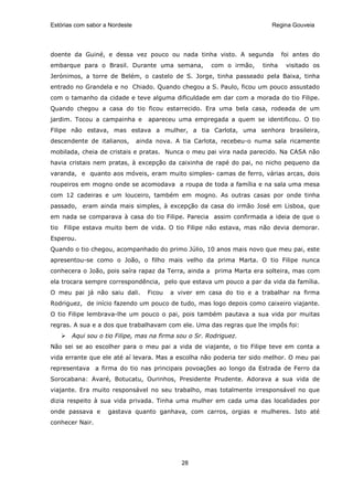 Estórias com sabor a Nordeste                                            Regina Gouveia




doente da Guiné, e dessa vez pouco ou nada tinha visto. A segunda             foi antes do
embarque para o Brasil. Durante uma semana,            com o irmão,   tinha    visitado os
Jerónimos, a torre de Belém, o castelo de S. Jorge, tinha passeado pela Baixa, tinha
entrado no Grandela e no Chiado. Quando chegou a S. Paulo, ficou um pouco assustado
com o tamanho da cidade e teve alguma dificuldade em dar com a morada do tio Filipe.
Quando chegou a casa do tio ficou estarrecido. Era uma bela casa, rodeada de um
jardim. Tocou a campainha e        apareceu uma empregada a quem se identificou. O tio
Filipe não estava, mas estava a mulher, a tia Carlota, uma senhora brasileira,
descendente de italianos,       ainda nova. A tia Carlota, recebeu-o numa sala ricamente
mobilada, cheia de cristais e pratas. Nunca o meu pai vira nada parecido. Na CASA não
havia cristais nem pratas, à excepção da caixinha de rapé do pai, no nicho pequeno da
varanda, e quanto aos móveis, eram muito simples- camas de ferro, várias arcas, dois
roupeiros em mogno onde se acomodava a roupa de toda a família e na sala uma mesa
com 12 cadeiras e um louceiro, também em mogno. As outras casas por onde tinha
passado, eram ainda mais simples, à excepção da casa do irmão José em Lisboa, que
em nada se comparava à casa do tio Filipe. Parecia assim confirmada a ideia de que o
tio Filipe estava muito bem de vida. O tio Filipe não estava, mas não devia demorar.
Esperou.
Quando o tio chegou, acompanhado do primo Júlio, 10 anos mais novo que meu pai, este
apresentou-se como o João, o filho mais velho da prima Marta. O tio Filipe nunca
conhecera o João, pois saíra rapaz da Terra, ainda a prima Marta era solteira, mas com
ela trocara sempre correspondência, pelo que estava um pouco a par da vida da família.
O meu pai já não saiu dali.        Ficou   a viver em casa do tio e a trabalhar na firma
Rodriguez, de início fazendo um pouco de tudo, mas logo depois como caixeiro viajante.
O tio Filipe lembrava-lhe um pouco o pai, pois também pautava a sua vida por muitas
regras. A sua e a dos que trabalhavam com ele. Uma das regras que lhe impôs foi:
       Aqui sou o tio Filipe, mas na firma sou o Sr. Rodriguez.
Não sei se ao escolher para o meu pai a vida de viajante, o tio Filipe teve em conta a
vida errante que ele até aí levara. Mas a escolha não poderia ter sido melhor. O meu pai
representava a firma do tio nas principais povoações ao longo da Estrada de Ferro da
Sorocabana: Avaré, Botucatu, Ourinhos, Presidente Prudente. Adorava a sua vida de
viajante. Era muito responsável no seu trabalho, mas totalmente irresponsável no que
dizia respeito à sua vida privada. Tinha uma mulher em cada uma das localidades por
onde passava e      gastava quanto ganhava, com carros, orgias e mulheres. Isto até
conhecer Nair.




                                              28
 