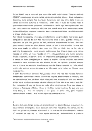 Estórias com sabor a Nordeste                                                         Regina Gouveia




Foi no Brasil        que o meu pai teve uma vida social mais intensa. Torna-se sócio da
ARCESP5, relacionando-se com muitos outros comerciantes, alguns                     deles portugueses
(patrícios, como sempre lhes chamava). Juntamente com seu primo Júlio é sócio de
várias associações culturais e recreativas,                 entre elas o clube de regatas Tietê. É
precisamente nesse clube que ambos conhecem Nair. Desde logo Nair impressiona o meu
pai. Lembra-lhe Luisa e Monique. Não sabe bem porquê. Estas eram relativamente altas,
tinham lábios finos e cabelos castanhos. Nair é relativamente baixa, tem lábios grossos
e olhos e cabelos negros.
Nair não só impressionou o meu pai, como também o seu primo Júlio, mas foi este quem
conquistou o coração de Nair. Não houve disputa entre os dois. Quando o meu pai se
apercebeu de que Júlio gostava de Nair, retirou-se simplesmente de cena. Não seria
justo roubar a mulher ao primo, filho do tio que tão bem o tinha acolhido. Durante anos
viveu uma paixão em silêncio. Nair casou com Júlio em 1942. Meu pai foi, não só
padrinho de casamento, como também padrinho dos dois filhos do casal- uma menina
nascida em 1943 e um rapaz nascido em 1944. Júlio, partilhando uma mania comum a
muitos brasileiros, de darem a todos os filhos nomes começados pela mesma letra, deu
a ambos um nome começado por R: Renata e Ricardo. Renata e Ricardo irão sempre
representar papel importante na vida afectiva do meu pai. De Nair                   guardará sempre,
sem o primo e ela saberem, uma luva que um dia deixou esquecida no clube. Afinal,
omitir este facto ao primo não deveria ser tão grave como roubar um hissope numa
igreja de Pau.
A partir do dia em que conheceu Nair, passou a levar uma vida mais regrada. Para isso
também terá contribuído o fim da sua vida de viajante. Efectivamente o tio Filipe, cedo
se apercebeu que meu pai tinha muito mais jeito para o negócio do que Júlio. Pensou,
então, que a melhor maneira de garantir o futuro da firma após a sua morte, seria dar-
lhe      sociedade. O meu pai tornou-se então sócio minoritário da firma que passou a
chamar-se Rodriguez e Matias. O que o                   tio Filipe nunca imaginou   foi que, uns anos
mais tarde, o            meu pai venderia a sua quota ao primo Júlio, para regressar
definitivamente à TERRA. Mas isso foi depois de conhecer Mariana.




9
Durante todo este tempo o meu pai raramente escreve aos irmãos que se queixam dos
seus silêncios prolongados. Esses escrevem com mais frequência. Nas cartas, dão-lhe
conta do que se vai passando. Numa delas o TIO fala-lhe entusiasticamente da festa de
Sto Estevão em que ele, e                 mais alguns camaradas, acompanharam a procissão


5
    Associação dos Representantes Comerciais do Estado de S. Paulo
                                                       29
 