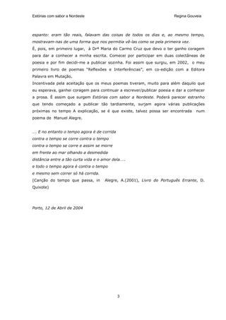 Estórias com sabor a Nordeste                                          Regina Gouveia




espanto: eram tão reais, falavam das coisas de todos os dias e, ao mesmo tempo,
mostravam-nas de uma forma que nos permitia vê-las como se pela primeira vez.
É, pois, em primeiro lugar, à Drª Maria do Carmo Cruz que devo o ter ganho coragem
para dar a conhecer a minha escrita. Comecei por participar em duas colectâneas de
poesia e por fim decidi-me a publicar sozinha. Foi assim que surgiu, em 2002, o meu
primeiro livro de poemas “Reflexões e Interferências”, em co-edição com a Editora
Palavra em Mutação.
Incentivada pela aceitação que os meus poemas tiveram, muito para além daquilo que
eu esperava, ganhei coragem para continuar a escrever/publicar poesia e dar a conhecer
a prosa. È assim que surgem Estórias com sabor a Nordeste. Poderá parecer estranho
que tendo começado a publicar tão tardiamente, surjam agora várias publicações
próximas no tempo A explicação, se é que existe, talvez possa ser encontrada      num
poema de Manuel Alegre.


…. E no entanto o tempo agora é de corrida
contra o tempo se corre contra o tempo
contra o tempo se corre e assim se morre
em frente ao mar olhando a desmedida
distância entre a tão curta vida e o amor dela…..
e todo o tempo agora é contra o tempo
e mesmo sem correr só há corrida.
(Canção do tempo que passa, in        Alegre, A.(2001), Livro do Português Errante, D.
Quixote)




Porto, 12 de Abril de 2004




                                             3
 