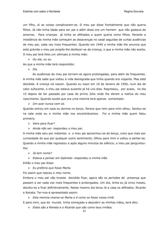 Estórias com sabor a Nordeste                                              Regina Gouveia




um filho, aí as coisas complicaram-se. O meu pai disse frontalmente que não queria
filhos. Já não tinha idade para ser pai e além disso era um homem que não gostava de
amarras.      Para crianças     já tinha os afilhados a quem queria como filhos. Perante a
insistência de minha mãe começam as desavenças no casal seguidas de curtas ausências
de meu pai, cada vez mais frequentes. Quando em 1949 a minha mãe lhe anuncia que
está grávida o meu pai propôs-lhe desfazer-se da criança, o que a minha mãe não aceita.
O meu pai terá feito um ultimato à minha mãe:
       Ou ela, ou eu.
Ao que a minha mãe terá respondido:
       Ela.
       As ausências do meu pai tornam-se agora prolongadas, para além de frequentes.
A minha mãe sabe que voltou à vida desregrada que tinha quando era viajante. Mas está
decidida. A criança irá nascer. Quando eu nasci em 10 de Janeiro de 1950, num dia de
calor sufocante, o meu pai estava ausente já há uns dias. Regressou, por acaso, no dia
15 depois de ter passado por casa do primo Júlio onde lhe deram a notícia do meu
nascimento. Quando soube que era uma menina terá apenas comentado:
       Um azar nunca vem só.
Quando entrou em casa eu dormia no berço. Parece que nem para mim olhou. Sentou-se
na sala onde eu e minha mãe nos encontrávamos.              Foi a minha mãe quem falou
primeiro.
       Vens para ficar?
       Ainda não sei- respondeu o meu pai.
A minha mãe saiu por instantes e o meu pai aproximou-se do berço, creio que mais por
curiosidade do que por qualquer outro sentimento. Olhou para mim e voltou a sentar-se.
Quando a minha mãe regressou e após alguns minutos de silêncio, o meu pai perguntou-
lhe:
       Já tem nome?
       Estava a pensar em Gabriela- respondeu a minha mãe
Então o meu pai disse:
       Eu preferia que fosse Marta.
Foi assim que nasceu o meu nome.
Embora o meu pai não tivesse decidido ficar, agora são os períodos de presença que
passam a ser cada vez mais frequentes e prolongados. Um dia, tinha eu já cinco meses,
decidiu-se a ficar definitivamente. Nesse mesmo dia levou lá a casa os afilhados, Ricardo
e Renata. Ter-nos-á apresentado assim:
       Esta menina chama-se Marta e é como se fosse vossa irmã.
E para mim, que do mundo tinha começado a descobrir as minhas mãos, terá dito:
       Estes são a Renata e o Ricardo que são como teus irmãos.
                                           31
 