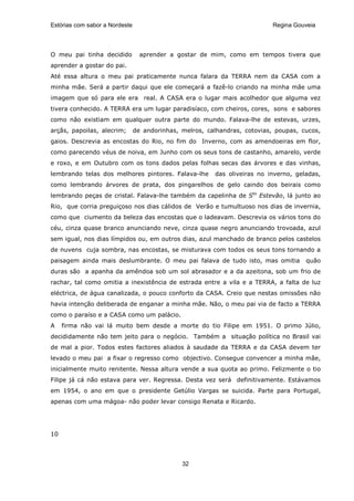 Estórias com sabor a Nordeste                                               Regina Gouveia




O meu pai tinha decidido          aprender a gostar de mim, como em tempos tivera que
aprender a gostar do pai.
Até essa altura o meu pai praticamente nunca falara da TERRA nem da CASA com a
minha mãe. Será a partir daqui que ele começará a fazê-lo criando na minha mãe uma
imagem que só para ele era real. A CASA era o lugar mais acolhedor que alguma vez
tivera conhecido. A TERRA era um lugar paradisíaco, com cheiros, cores, sons e sabores
como não existiam em qualquer outra parte do mundo. Falava-lhe de estevas, urzes,
arçãs, papoilas, alecrim;       de andorinhas, melros, calhandras, cotovias, poupas, cucos,
gaios. Descrevia as encostas do Rio, no fim do Inverno, com as amendoeiras em flor,
como parecendo véus de noiva, em Junho com os seus tons de castanho, amarelo, verde
e roxo, e em Outubro com os tons dados pelas folhas secas das árvores e das vinhas,
lembrando telas dos melhores pintores. Falava-lhe        das oliveiras no inverno, geladas,
como lembrando árvores de prata, dos pingarelhos de gelo caindo dos beirais como
lembrando peças de cristal. Falava-lhe também da capelinha de Sto Estevão, lá junto ao
Rio, que corria preguiçoso nos dias cálidos de Verão e tumultuoso nos dias de invernia,
como que ciumento da beleza das encostas que o ladeavam. Descrevia os vários tons do
céu, cinza quase branco anunciando neve, cinza quase negro anunciando trovoada, azul
sem igual, nos dias límpidos ou, em outros dias, azul manchado de branco pelos castelos
de nuvens cuja sombra, nas encostas, se misturava com todos os seus tons tornando a
paisagem ainda mais deslumbrante. O meu pai falava de tudo isto, mas omitia           quão
duras são a apanha da amêndoa sob um sol abrasador e a da azeitona, sob um frio de
rachar, tal como omitia a inexistência de estrada entre a vila e a TERRA, a falta de luz
eléctrica, de água canalizada, o pouco conforto da CASA. Creio que nestas omissões não
havia intenção deliberada de enganar a minha mãe. Não, o meu pai via de facto a TERRA
como o paraíso e a CASA como um palácio.
A    firma não vai lá muito bem desde a morte do tio Filipe em 1951. O primo Júlio,
decididamente não tem jeito para o negócio. Também a situação política no Brasil vai
de mal a pior. Todos estes factores aliados à saudade da TERRA e da CASA devem ter
levado o meu pai a fixar o regresso como objectivo. Consegue convencer a minha mãe,
inicialmente muito renitente. Nessa altura vende a sua quota ao primo. Felizmente o tio
Filipe já cá não estava para ver. Regressa. Desta vez será definitivamente. Estávamos
em 1954, o ano em que o presidente Getúlio Vargas se suicida. Parte para Portugal,
apenas com uma mágoa- não poder levar consigo Renata e Ricardo.




10




                                               32
 