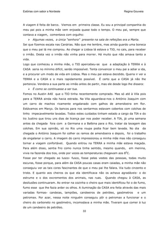 Estórias com sabor a Nordeste                                            Regina Gouveia




A viagem é feita de barco. Viemos em primeira classe. Eu sou a principal companhia do
meu pai pois a minha mãe vem enjoada quase todo o tempo. O meu pai, sempre que
contava a viagem, comentava com orgulho:
        Algumas vezes, a única “senhora” presente na sala de refeições era a Marta.
Sei que fizemos escala nas Canárias. Não que me lembre, mas ainda guardo uma boneca
que o meu pai lá me comprou. Ao chegar a Lisboa lá estava o TIO, no cais, para receber
o irmão. Desta vez o irmão não vinha para morrer. Há muito que não amava tanto a
vida.
Logo que conheceu a minha mãe, o TIO apercebeu-se que a adaptação à TERRA e à
CASA seria no mínimo difícil, senão impossível. Tenta convencer o meu pai a adiar a ida,
e a procurar um modo de vida em Lisboa. Mas o meu pai estava decidido. Queria ir ver a
TERRA e a CASA e o mais rapidamente possível.          É certo que a CASA já não lhe
pertencia. Vendera a sua parte ao irmão antes de partir, mas ele desde logo lhe dissera:
        É como se continuasse a ser tua.
Fomos no Austin A40 que o TIO tinha recentemente comprado. Mas só até à Vila pois
para a TERRA ainda não havia estrada. Na Vila aguardava-nos o António Joaquim com
um carro de machos ricamente engalanado com galhos de amendoeira em flor.
Estávamos em Março. Os bancos para nos sentarmos estavam cobertos com colchas de
linho impecavelmente lavadas. Todos estes cuidados tinham estado a cargo da TIA e do
tio Justino que tirou uns dias de licença par nos poder receber. A TIA, já uma semana
antes da chegada fora com a Germana e a Balbina para o Rio, tratar da lavagem das
colchas. Em sua opinião, só no Rio uma roupa podia ficar bem lavada. No dia           da
chegada o António Joaquim foi colher os ramos de amendoeira e depois, foi o trabalho
de engalanar o carro. A imagem do carro impressionou a minha mãe mas não conseguiu
tornar a viagem confortável.    Quando entrou na TERRA a minha mãe estava maçada.
Para além disso, sentia frio como nunca tinha sentido, mesmo quando,        em menina,
vivia na fazenda dos tios, onde por vezes as temperaturas chegavam aos 80C.
Fosse por ter chegado ao lusco- fusco, fosse pelas vestes das pessoas, todas muito
escuras, fosse porque, para além da CASA poucas casas eram caiadas, a minha mãe não
conseguiu ver as tais cores fascinantes de que o meu pai lhe falara. Via tudo cinzento e
triste. E quanto aos cheiros os que ela identificava não os achava agradáveis- o do
estrume e o dos excrementos dos animais, nas ruas.         Quando chegou à CASA, as
desilusões continuaram. Ao entrar na cozinha o cheiro que mais identificou foi o de fumo,
fumo esse que lhe fazia arder os olhos. A iluminação da CASA era feita através das mais
variadas formas- candeias, lampiões, candeeiros de petróleo, gasómetros            e um
petromax. Por azar, nessa noite ninguém conseguiu pôr o petromax a funcionar e o
cheiro do carboneto no gasómetro, incomodava a minha mãe. Tiveram que comer à luz
de um candeeiro de petróleo.
                                           33
 