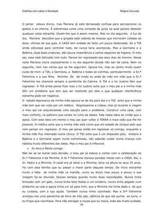 Estórias com sabor a Nordeste                                            Regina Gouveia




O jantar   estava divino, mas Mariana já está demasiado confusa para percepcionar os
gostos e os cheiros. À sobremesa come uma compota de ginja na qual parece detectar
qualquer coisa estranha. Dizem-lhe que é assim mesmo. Mas no dia seguinte, à luz do
dia, Mariana descobre que a ginjada está coberta de moscas que morreram coladas ao
doce, vítimas da sua gula. A CASA tem andado de facto um pouco desleixada. Se a TIA
ainda estivesse para controlar tudo, tal nunca teria acontecido. Mas a Germana e a
Balbina, duas boas criaturas, dão pouca importância a certos aspectos de higiene. O meu
pai, esse está deliciado com tudo. Parece ter regressado aos seus dias de menino. Nessa
noite Mariana chora copiosamente e no dia seguinte decide não sair da cama. Nem no
seguinte, nem nos vários que se lhe seguiram. Ignora-me, mas eu tenho muito quem
cuide de mim- a TIA, a Germana, a Balbina e todas as vizinhas, particularmente a Sr.ª
Felismina e a sua filha,    Mininha. De   tal modo eu ando de mão em mão que a Sr.ª
Felismina me chamará sempre a pombinha da Catrina. A TIA e o tio Justino têm que
regressar. A TIA ainda pensa ficar mas o tio Justino acha que o meu pai e a minha mãe
têm um problema que tem que ser resolvido por eles e que qualquer interferência
estranha pode ser negativa.
O estado depressivo da minha mãe agrava-se de dia para dia e o TIO acha que a minha
mãe tem que ser vista por um médico. Regressamos a Lisboa, mas já durante a viagem
o meu pai vai arquitectando uma solução para o problema. Construir uma casa, com
mais conforto, no palheiro que existe no cimo da aldeia. Fala nesta ideia ao irmão que o
apoia. Com esta ideia em mente o meu pai quer voltar à TERRA o mais cedo que lhe for
possível. O médico acha que a minha mãe está como que em estado de choque pelo que
nem pensar em regressar. O meu pai pensa então em regressar só comigo, enquanto a
minha mãe fica internada numa clínica. O TIO acha que é um disparate pois, embora a
Balbina e a Germana sejam muito extremosas, não saberão cuidar duma criança com
hábitos muito diferentes dos delas. Mas o meu pai é inflexível.
       Eu levo a Marta comigo.
Não sei se ao tomar esta decisão, o meu pai já estava a contar com a colaboração da
Sr.ª Felismina e da Mininha. A Sr.ª Felismina morava paredes meias com a CASA. Ela, o
Sr. Pedro e a Mininha. O casal era já idoso e a Mininha, teria na altura os seus 35 anos.
Foi com esta família que eu passei a maior parte daquele tempo. De início estranhei
muito a falta    de minha mãe (a mamãe, como eu dizia) mas pouco a pouco a sua
imagem foi-se diluindo. Desses tempos guardo muito boas recordações. Nunca tinha
brincado com um gato, nunca tinha feito festas a um cordeiro, nunca tinha pegado num
pintainho ao colo e agora tinha um só para mim, que a Mininha me tinha dado e de que
eu cuidava, com a sua ajuda. Também nunca tinha cozinhado. Mas a Srª Felismina
arranjou-me uma panelinha de ferro de três pés, idêntica ás que ela punha ao lume, e
eu fingia que cozinhava. Para não estragar a roupa que eu trazia, toda ela muito cuidada,
                                           34
 
