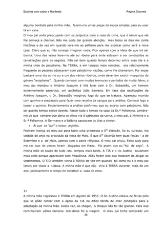 Estórias com sabor a Nordeste                                          Regina Gouveia




alguma bordada pela minha mãe, fazem-me umas peças de roupa simples para eu usar
lá em casa.
O meu pai anda preocupado com os projectos para a casa de cima, que é assim que ele
lhe começa a chamar. Não me pode dar grande atenção, mas todos os dias me conta
histórias e de vez em quando leva-me ao palheiro para me explicar como será a nova
casa. Claro que eu não consigo imaginar nada. Fico apenas com a ideia de que irá ser
bonita. Uma das vezes leva-me até ao ribeiro para onde estavam a ser conduzidas as
canalizações para os esgotos. Não sei bem quanto tempo decorreu entre essa ida e a
minha crise de paludismo. Na TERRA, e em tempos mais remotos,        era relativamente
frequente as pessoas adoecerem com paludismo- sezões, como lhe chamavam. Por vezes
bastava uma ida ao rio ou a um dos vários ribeiros, onde deveriam existir mosquitos do
género “anopheles”. Quando comecei com muitas tremuras e períodos de muita febre, o
meu pai mandou o António Joaquim à Vila falar com o Dr. Sebastião, um homem
extremamente generoso, um autêntico João Semana. Em face das explicações do
António Joaquim, o Dr. Sebastião imaginou logo do que se tratava. Apareceu munido
com quinino e preparado para fazer uma recolha de sangue para análise. Comecei logo a
tomar o quinino. Posteriormente a análise confirmou que eu estava com paludismo. Não
sei quanto tempo estive doente. Passei todo o tempo na casa da Sr.ª Felismina. Lembro-
me de que sempre que abria os olhos via à cabeceira da cama, o meu pai, a Mininha e a
Sr.ª Felismina. A Germana e a Balbina passavam os dias a chorar.
       Ai que se “bai” o nosso anjinho.
Pediram licença ao meu pai para fazer uma promessa a Sto Estevão. Se eu curasse, iria
vestida de anjo na procissão da festa de Maio. É que Sto Estevão tem duas festas - a de
Setembro e a de Maio, apenas com a parte religiosa. O meu pai anuiu. Faria tudo para
me ver boa. As vestes foram alugadas em Viana. Foi assim que eu “fui de anjo”. A
minha mãe só soube de tudo isto, tempos mais tarde. A TIA e o tio Justino souberam
mais cedo porque apareciam com frequência. Aliás foram eles que trataram de alugar as
vestimentas. O TIO também vinha à TERRA de vez em quando tal como eu e o meu pai
íamos por vezes a Lisboa. A minha mãe é que não viria à TERRA durante mais de um
ano, precisamente o tempo de construir a casa de cima.




11
A minha mãe regressou à TERRA em Agosto de 1955. O tio Justino estava de férias pelo
que se pôde contar com o apoio da TIA na difícil tarefa de criar condições para a
adaptação da minha mãe. Desta vez, ao chegar, o choque não foi tão grande. Para isso
contribuíram vários factores. Um deles foi a viagem.     O meu pai tinha comprado um
                                          35
 