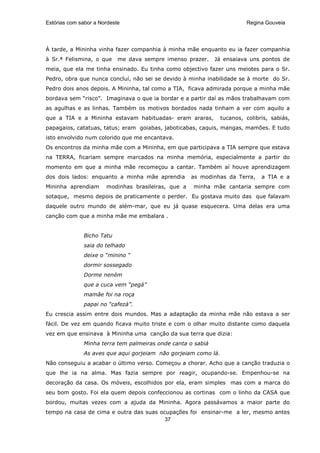 Estórias com sabor a Nordeste                                            Regina Gouveia




À tarde, a Mininha vinha fazer companhia à minha mãe enquanto eu ia fazer companhia
à Sr.ª Felismina, o que     me dava sempre imenso prazer.    Já ensaiava uns pontos de
meia, que ela me tinha ensinado. Eu tinha como objectivo fazer uns meiotes para o Sr.
Pedro, obra que nunca concluí, não sei se devido à minha inabilidade se à morte do Sr.
Pedro dois anos depois. A Mininha, tal como a TIA, ficava admirada porque a minha mãe
bordava sem “risco”. Imaginava o que ia bordar e a partir daí as mãos trabalhavam com
as agulhas e as linhas. Também os motivos bordados nada tinham a ver com aquilo a
que a TIA e a Mininha estavam habituadas- eram araras,          tucanos, colibris, sabiás,
papagaios, catatuas, tatus; eram goiabas, jaboticabas, caquis, mangas, mamões. E tudo
isto envolvido num colorido que me encantava.
Os encontros da minha mãe com a Mininha, em que participava a TIA sempre que estava
na TERRA, ficariam sempre marcados na minha memória, especialmente a partir do
momento em que a minha mãe recomeçou a cantar. Também aí houve aprendizagem
dos dois lados: enquanto a minha mãe aprendia        as modinhas da Terra,     a TIA e a
Mininha aprendiam      modinhas brasileiras, que a   minha mãe cantaria sempre com
sotaque, mesmo depois de praticamente o perder. Eu gostava muito das que falavam
daquele outro mundo de além-mar, que eu já quase esquecera. Uma delas era uma
canção com que a minha mãe me embalara .


              Bicho Tatu
              saia do telhado
              deixe o “minino “
              dormir sossegado
              Dorme neném
              que a cuca vem “pegá”
              mamãe foi na roça
              papai no “cafezá”.
Eu crescia assim entre dois mundos. Mas a adaptação da minha mãe não estava a ser
fácil. De vez em quando ficava muito triste e com o olhar muito distante como daquela
vez em que ensinava à Mininha uma canção da sua terra que dizia:
              Minha terra tem palmeiras onde canta o sabiá
              As aves que aqui gorjeiam não gorjeiam como lá.
Não conseguiu a acabar o último verso. Começou a chorar. Acho que a canção traduzia o
que lhe ia na alma. Mas fazia sempre por reagir, ocupando-se. Empenhou-se na
decoração da casa. Os móveis, escolhidos por ela, eram simples mas com a marca do
seu bom gosto. Foi ela quem depois confeccionou as cortinas com o linho da CASA que
bordou, muitas vezes com a ajuda da Mininha. Agora passávamos a maior parte do
tempo na casa de cima e outra das suas ocupações foi ensinar-me a ler, mesmo antes
                                         37
 
