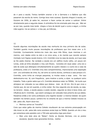 Estórias com sabor a Nordeste                                            Regina Gouveia




de ir para a escola. Tentou também ensinar a ler a Germana e a Balbina que não
passaram da escrita do nome. Comigo teve mais sucesso. Quando cheguei à escola, em
Outubro de 1956, já sabia ler, escrever e fazer contas de somar e subtrair. Entrei
directamente para a segunda classe. A aritmética foi-me ensinada pelo meu pai. Não sei
se por isso, quando mais tarde chegou a hora de decidir qual o curso a seguir, a minha
mãe sugeria- me as Letras e o meu pai, as Ciências.




12
Guardo algumas recordações da escola mas nenhuma do meu primeiro dia de aulas.
Também guardo muito poucas recordações da professora que tive nesse ano- a D.
Cremilde. Curiosamente lembro-me mais dos seus três filhos, duas meninas e um
menino, com idades entre os dois e os cinco anos, e do marido que recordo sempre
montado num fogoso cavalo branco. A D. Cremilde vivia na casa da escola, se é que casa
se lhe podia chamar. Na verdade a escola era um edifício muito velho, um pouco em
ruínas, onde já tinha estudado o meu avô Álvaro. Consistia em duas salas- uma era a
sala de aulas que albergava simultaneamente as quatro classes e a outra era a casa da
professora, onde a D. Cremilde criou dois compartimentos, improvisando uma separação
com uns cortinados de chita. Eu, tal como os outros alunos, conhecia a casa porque a D.
Cremilde, como tinha as crianças pequenas, ia muitas vezes a essa        zona.   Por isso
deslocávamo-nos lá, com frequência, para mostrar a conta, a cópia ou qualquer outro
trabalho. Toda a gente sabia que a D. Cremilde detestava estar na TERRA; há muito que
almejava ser colocada na sua aldeia que distava    mais    de 20 km. Era lá que vivia o
marido que, de vez em quando, a vinha visitar. No meu segundo ano de escola, ou seja,
na terceira classe, a escola passou a posto escolar, segundo se dizia à boca cheia, por
influência da D. Cremilde, que assim conseguiu ser colocada mais próximo da sua aldeia.
Passámos então a ter como professora uma regente escolar- a menina Celeste- de quem
também me lembro pouco. Lembro-me no entanto de que a menina Celeste trocava os
bês pelos vês. Assim dizia-nos:
       Meninos vamos ao “travalho”.
Creio que estas gafes da menina Celeste resultavam da sua extrema preocupação em
não trocar os vês pelos bês como acontece ainda hoje na TERRA. Quando um dia o meu
pai comentava este episódio com o TIO este aproveitou logo para dizer:
       Mais uma bela obra do “Botas”. Fecha as Escolas Normais, cria os postos
       escolares. Quanto mais ignorantes formos, melhor.


                                          38
 
