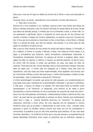 Estórias com sabor a Nordeste                                          Regina Gouveia




Claro que o meu pai foi logo em defesa do homem de S. Bento e mais uma discussão se
gerou.
Uma das vezes, na escola, aprendemos o hino nacional. A minha mãe disse-me:
         Esse não é o teu hino.
Ensinou-me o hino brasileiro e eu, confesso, achava-o bem mais bonito pois falava de
flores e estrelas enquanto o que me haviam ensinado na escola falava de armas. Soube
que falava de estrelas porque, à medida que me ia ensinando a letra, a minha mãe ia-
me explicando o significado. Assim, a propósito do verso que diz em teu formoso céu
risonho e límpido a imagem do cruzeiro resplandece, eu aprendi o que era o Cruzeiro do
Sul. O meu pai já me ensinara a reconhecer no Céu a Ursa Maior, a Ursa Menor, a Estrela
Polar e a estrela da tarde, que não era estrela, mas planeta. E eu tinha pena de não
poder ver também o Cruzeiro do Sul.
Mas o que eu mais recordo do meu tempo de escola são alguns colegas, a Conceição, o
Zé, a Beatriz, a Pureza, a Lucinda, o Manuel, a Rosa, nem todos da minha classe, e os
jogos e brincadeiras que fazíamos. Havia brincadeiras consideradas masculinas e
brincadeiras consideradas femininas. Eu gostava de brincar a qualquer delas. Assim
jogava ao pião, ao espiche, à rodinca, à macaca, ao esconde-esconde, ao dá-me lume,
ao minha mãe dá licença, à corda, aos ganhotes, ao caça, aos jogos de roda, ás
casinhas. Tinha pena de não brincar descalça como a maior parte das crianças, mas para
além de saber que        a minha mãe me castigaria se o fizesse, tinha tido uma má
experiência- uma das vezes que tinha experimentado, tinha espetado uma brocha num
pé. O ferimento infectou e como não queria que a minha mãe soubesse, ia todos os dias,
às escondidas, fazer o tratamento a casa da Sr.ª Felismina.
A minha aprendizagem na escola, que penso ter sido pequena, era complementada em
casa pelos meus pais, mantendo-se na generalidade a distinção- o pai para a aritmética,
a mãe para     a leitura, as cópias e os ditados. Por essa altura fazia eu também outra
aprendizagem- a da “doutrina”. A catequista, uma senhora já de idade a quem
chamávamos a menina Amelinha, lá nos ia ensinando um conjunto de coisas tais como “
Deus é um Ser Omnipotente, Omnisciente e Misericordioso Criador e Senhor do Céu e da
Terra” às quais não sei que significado eu atribuía na altura. Sempre que mostrávamos
saber bem a lição, a        menina Amelinha dava-nos um “santinho”. Eu gostava de
coleccionar santinhos e tinha vários. No meu segundo ano de catequese a menina
Amelinha achou que eu já podia ir catequizando os mais novos, cinco     crianças muito
pequenas a quem eu também deveria ensinar que Deus era um ser omnipotente e
omnisciente. O problema é que eu não tinha santinhos para distribuir. Aí tive uma ideia
luminosa. Recortava, no Comércio do Porto que o meu pai assinava, os quadradinhos da
banda desenhada Ferdinand. Eram esses os santinhos que eu distribuía. Quando a


                                           39
 