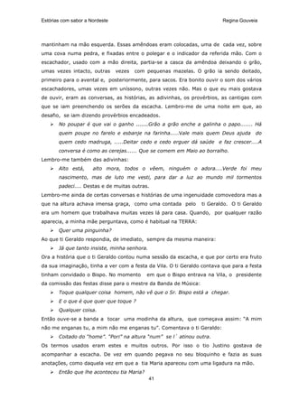 Estórias com sabor a Nordeste                                            Regina Gouveia




mantinham na mão esquerda. Essas amêndoas eram colocadas, uma de cada vez, sobre
uma cova numa pedra, e fixadas entre o polegar e o indicador da referida mão. Com o
escachador, usado com a mão direita, partia-se a casca da amêndoa deixando o grão,
umas vezes intacto, outras      vezes   com pequenas mazelas. O grão ia sendo deitado,
primeiro para o avental e, posteriormente, para sacos. Era bonito ouvir o som dos vários
escachadores, umas vezes em uníssono, outras vezes não. Mas o que eu mais gostava
de ouvir, eram as conversas, as histórias, as adivinhas, os provérbios, as cantigas com
que se iam preenchendo os serões da escacha. Lembro-me de uma noite em que, ao
desafio, se iam dizendo provérbios encadeados.
       No poupar é que vai o ganho .......Grão a grão enche a galinha o papo....... Há
       quem poupe no farelo e esbanje na farinha.....Vale mais quem Deus ajuda        do
       quem cedo madruga, .....Deitar cedo e cedo erguer dá saúde e faz crescer....A
       conversa é como as cerejas...... Que se comem em Maio ao borralho.
Lembro-me também das adivinhas:
       Alto está,     alto mora, todos o vêem, ninguém o adora....Verde foi meu
       nascimento, mas de luto me vesti, para dar a luz ao mundo mil tormentos
       padeci.... Destas e de muitas outras.
Lembro-me ainda de certas conversas e histórias de uma ingenuidade comovedora mas a
que na altura achava imensa graça, como uma contada pelo         ti Geraldo. O ti Geraldo
era um homem que trabalhava muitas vezes lá para casa. Quando, por qualquer razão
aparecia, a minha mãe perguntava, como é habitual na TERRA:
       Quer uma pinguinha?
Ao que ti Geraldo respondia, de imediato, sempre da mesma maneira:
       Já que tanto insiste, minha senhora.
Ora a história que o ti Geraldo contou numa sessão da escacha, e que por certo era fruto
da sua imaginação, tinha a ver com a festa da Vila. O ti Geraldo contava que para a festa
tinham convidado o Bispo. No momento        em que o Bispo entrava na Vila, o presidente
da comissão das festas disse para o mestre da Banda de Música:
       Toque qualquer coisa homem, não vê que o Sr. Bispo está a chegar.
       E o que é que quer que toque ?
       Qualquer coisa.
Então ouve-se a banda a tocar uma modinha da altura, que começava assim: “A mim
não me enganas tu, a mim não me enganas tu”. Comentava o ti Geraldo:
       Coitado do “home”. “Pori” na altura “num” se l´ atinou outra.
Os termos usados eram estes e muitos outros. Por isso o tio Justino gostava de
acompanhar a escacha. De vez em quando pegava no seu bloquinho e fazia as suas
anotações, como daquela vez em que a tia Maria apareceu com uma ligadura na mão.
       Então que lhe aconteceu tia Maria?
                                              41
 