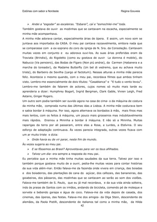 Estórias com sabor a Nordeste                                              Regina Gouveia




       Andei a “esgodar” as escaleiras. “Esbarei”, caí e “esmochilei-me” toda.
Também gostava de ouvir as modinhas que se cantavam na escacha, especialmente se
minha mãe acompanhava.
A minha mãe adorava cantar, especialmente árias de ópera. E assim, um novo som se
juntava aos importados da CASA. O meu pai cantava razoavelmente, embora nada que
se comparasse com a ex-soprano do coro da igreja de N. Sra. da Consolação. Cantavam
muitas vezes em conjunto e      eu adorava ouvi-los. As suas árias preferidas eram da
Traviata (Brindisi), do Rigoletto (como eu gostava de ouvir     La donnna é mobile), do
Nabucco (Va pensiero), das Bodas de Fígaro (Non piú andrai), da Carmen (Habanera e a
marcha do toreador), da Madame Butterfly (Un bel di vedremo, que eu achava muito
triste), do Barbeiro de Sevilha (Largo al factotum). Nessas alturas a minha mãe parecia
feliz. Acontecia o mesmo quando, com o meu pai, recordava filmes que ambos tinham
visto. Lembro-me essencialmente de dois títulos: “Casablanca” e “E tudo o vento levou“.
Lembro-me também de falarem de actores, cujos nomes só muito mais tarde eu
aprenderia a dizer: Humphrey Bogart, Ingrid Bergman, Clark Gable, Vivien Leigh, Fred
Astaire, Ginger Rogers.
Um outro som podia também ser ouvido agora na casa de cima- o da máquina de costura
da minha mãe, comprada numa das últimas idas a Lisboa. A minha mãe costurava bem
e sabia bordar à máquina. Por isso, agora alternava os bordados à mão, mais finos mas
mais lentos, com os feitos à máquina, um pouco mais grosseiros mas indubitavelmente
mais rápidos.    Ensinou a Mininha a bordar à máquina. E não só a Mininha. Muitas
raparigas da terra por ali passaram, entre elas a Rosa, a Lurdes, a Etelvina. O seu
esforço de adaptação continuava. Ás vezes parecia integrada, outras vezes ficava com
um ar muito triste e dizia:
       Onde havia eu de vir parar, neste fim de mundo.
Ás vezes sugeria ao meu pai.
       E se fôssemos ao Brasil? Aproveitavas para ver os teus afilhados.
       Talvez um dia- era sempre a resposta do meu pai.
Eu percebia que a minha mãe tinha muitas saudades da sua terra. Talvez por isso e
também porque gostava muito de a ouvir, pedia-lhe muitas vezes para contar histórias
da sua vida além-mar. Então falava-me da fazenda onde vivera em criança, das boiadas
e dos boiadeiros, das plantações de cana do açúcar, dos cafezais, das bananeiras, das
goiabeiras, dos pássaros, das modinhas que se cantavam ao serão ao som dos violões.
Falava-me também de S. Paulo, que eu já mal recordava, e da sua vida ainda solteira,
indo às praias de Santos com os irmãos, andando de bicicleta, comendo pé de moleque e
sorvete e bebendo garapa e água de coco. Falava-me da vida depois de casada, dos
cinemas, das óperas, das festas. Falava-me dos amigos- da Olga Stein, descendente de
alemães, da Paola Pistilli, descendente de italianos tal como a minha mãe,        da Hilda
                                          42
 