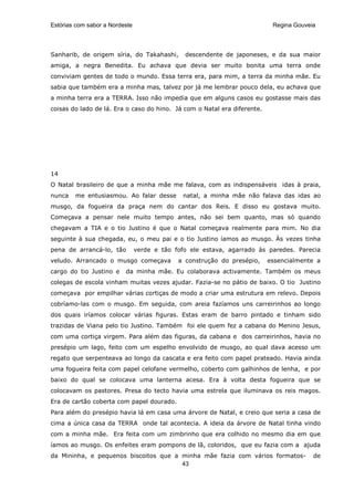 Estórias com sabor a Nordeste                                              Regina Gouveia




Sanharib, de origem síria, do Takahashi,       descendente de japoneses, e da sua maior
amiga, a negra Benedita. Eu achava que devia ser muito bonita uma terra onde
conviviam gentes de todo o mundo. Essa terra era, para mim, a terra da minha mãe. Eu
sabia que também era a minha mas, talvez por já me lembrar pouco dela, eu achava que
a minha terra era a TERRA. Isso não impedia que em alguns casos eu gostasse mais das
coisas do lado de lá. Era o caso do hino. Já com o Natal era diferente.




14
O Natal brasileiro de que a minha mãe me falava, com as indispensáveis idas à praia,
nunca   me entusiasmou. Ao falar desse         natal, a minha mãe não falava das idas ao
musgo, da fogueira da praça nem do cantar dos Reis. E disso eu gostava muito.
Começava a pensar nele muito tempo antes, não sei bem quanto, mas só quando
chegavam a TIA e o tio Justino é que o Natal começava realmente para mim. No dia
seguinte à sua chegada, eu, o meu pai e o tio Justino íamos ao musgo. Às vezes tinha
pena de arrancá-lo, tão         verde e tão fofo ele estava, agarrado às paredes. Parecia
veludo. Arrancado o musgo começava           a construção do presépio,    essencialmente a
cargo do tio Justino e    da minha mãe. Eu colaborava activamente. Também os meus
colegas de escola vinham muitas vezes ajudar. Fazia-se no pátio de baixo. O tio Justino
começava por empilhar várias cortiças de modo a criar uma estrutura em relevo. Depois
cobríamo-las com o musgo. Em seguida, com areia fazíamos uns carreirinhos ao longo
dos quais iríamos colocar várias figuras. Estas eram de barro pintado e tinham sido
trazidas de Viana pelo tio Justino. Também foi ele quem fez a cabana do Menino Jesus,
com uma cortiça virgem. Para além das figuras, da cabana e dos carreirinhos, havia no
presépio um lago, feito com um espelho envolvido de musgo, ao qual dava acesso um
regato que serpenteava ao longo da cascata e era feito com papel prateado. Havia ainda
uma fogueira feita com papel celofane vermelho, coberto com galhinhos de lenha, e por
baixo do qual se colocava uma lanterna acesa. Era à volta desta fogueira que se
colocavam os pastores. Presa do tecto havia uma estrela que iluminava os reis magos.
Era de cartão coberta com papel dourado.
Para além do presépio havia lá em casa uma árvore de Natal, e creio que seria a casa de
cima a única casa da TERRA onde tal acontecia. A ideia da árvore de Natal tinha vindo
com a minha mãe. Era feita com um zimbrinho que era colhido no mesmo dia em que
íamos ao musgo. Os enfeites eram pompons de lã, coloridos, que eu fazia com a ajuda
da Mininha, e pequenos biscoitos que a minha mãe fazia com vários formatos-             de
                                       43
 