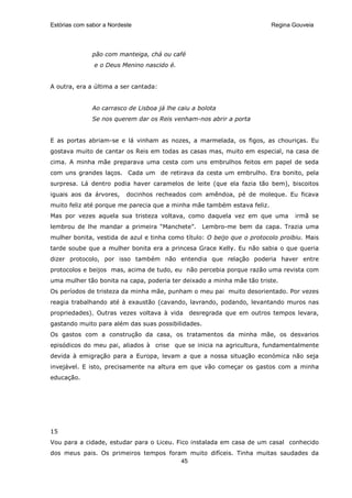Estórias com sabor a Nordeste                                            Regina Gouveia




              pão com manteiga, chá ou café
               e o Deus Menino nascido é.


A outra, era a última a ser cantada:


              Ao carrasco de Lisboa já lhe caiu a bolota
              Se nos querem dar os Reis venham-nos abrir a porta


E as portas abriam-se e lá vinham as nozes, a marmelada, os figos, as chouriças. Eu
gostava muito de cantar os Reis em todas as casas mas, muito em especial, na casa de
cima. A minha mãe preparava uma cesta com uns embrulhos feitos em papel de seda
com uns grandes laços. Cada um de retirava da cesta um embrulho. Era bonito, pela
surpresa. Lá dentro podia haver caramelos de leite (que ela fazia tão bem), biscoitos
iguais aos da árvores,     docinhos recheados com amêndoa, pé de moleque. Eu ficava
muito feliz até porque me parecia que a minha mãe também estava feliz.
Mas por vezes aquela sua tristeza voltava, como daquela vez em que uma           irmã se
lembrou de lhe mandar a primeira “Manchete”.        Lembro-me bem da capa. Trazia uma
mulher bonita, vestida de azul e tinha como título: O beijo que o protocolo proibiu. Mais
tarde soube que a mulher bonita era a princesa Grace Kelly. Eu não sabia o que queria
dizer protocolo, por isso também não entendia que relação poderia haver entre
protocolos e beijos mas, acima de tudo, eu não percebia porque razão uma revista com
uma mulher tão bonita na capa, poderia ter deixado a minha mãe tão triste.
Os períodos de tristeza da minha mãe, punham o meu pai muito desorientado. Por vezes
reagia trabalhando até à exaustão (cavando, lavrando, podando, levantando muros nas
propriedades). Outras vezes voltava à vida    desregrada que em outros tempos levara,
gastando muito para além das suas possibilidades.
Os gastos com a construção da casa, os tratamentos da minha mãe, os desvarios
episódicos do meu pai, aliados à crise que se inicia na agricultura, fundamentalmente
devida à emigração para a Europa, levam a que a nossa situação económica não seja
invejável. E isto, precisamente na altura em que vão começar os gastos com a minha
educação.




15
Vou para a cidade, estudar para o Liceu. Fico instalada em casa de um casal conhecido
dos meus pais. Os primeiros tempos foram muito difíceis. Tinha muitas saudades da
                                       45
 