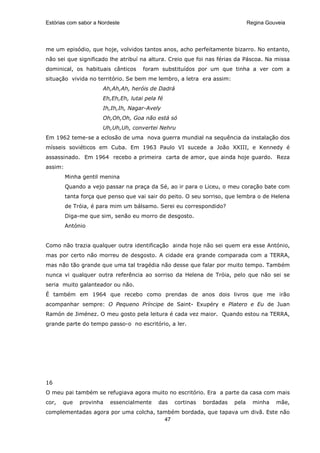 Estórias com sabor a Nordeste                                                 Regina Gouveia




me um episódio, que hoje, volvidos tantos anos, acho perfeitamente bizarro. No entanto,
não sei que significado lhe atribuí na altura. Creio que foi nas férias da Páscoa. Na missa
dominical, os habituais cânticos     foram substituídos por um que tinha a ver com a
situação vivida no território. Se bem me lembro, a letra era assim:
                      Ah,Ah,Ah, heróis de Dadrá
                      Eh,Eh,Eh, lutai pela fé
                      Ih,Ih,Ih, Nagar-Avely
                      Oh,Oh,Oh, Goa não está só
                      Uh,Uh,Uh, convertei Nehru
Em 1962 teme-se a eclosão de uma nova guerra mundial na sequência da instalação dos
mísseis soviéticos em Cuba. Em 1963 Paulo VI sucede a João XXIII, e Kennedy é
assassinado. Em 1964 recebo a primeira carta de amor, que ainda hoje guardo. Reza
assim:
         Minha gentil menina
         Quando a vejo passar na praça da Sé, ao ir para o Liceu, o meu coração bate com
         tanta força que penso que vai sair do peito. O seu sorriso, que lembra o de Helena
         de Tróia, é para mim um bálsamo. Serei eu correspondido?
         Diga-me que sim, senão eu morro de desgosto.
         António


Como não trazia qualquer outra identificação ainda hoje não sei quem era esse António,
mas por certo não morreu de desgosto. A cidade era grande comparada com a TERRA,
mas não tão grande que uma tal tragédia não desse que falar por muito tempo. Também
nunca vi qualquer outra referência ao sorriso da Helena de Tróia, pelo que não sei se
seria muito galanteador ou não.
É também em 1964 que recebo como prendas de anos dois livros que me irão
acompanhar sempre: O Pequeno Príncipe de Saint- Exupéry e Platero e Eu de Juan
Ramón de Jiménez. O meu gosto pela leitura é cada vez maior. Quando estou na TERRA,
grande parte do tempo passo-o no escritório, a ler.




16
O meu pai também se refugiava agora muito no escritório. Era a parte da casa com mais
cor,   que    provinha   essencialmente    das   cortinas   bordadas   pela     minha   mãe,
complementadas agora por uma colcha, também bordada, que tapava um divã. Este não
                                       47
 
