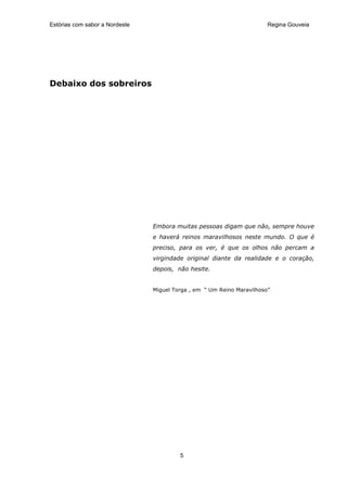 Estórias com sabor a Nordeste                                           Regina Gouveia




Debaixo dos sobreiros




                                Embora muitas pessoas digam que não, sempre houve
                                e haverá reinos maravilhosos neste mundo. O que é
                                preciso, para os ver, é que os olhos não percam a
                                virgindade original diante da realidade e o coração,
                                depois, não hesite.


                                Miguel Torga , em “ Um Reino Maravilhoso”




                                         5
 