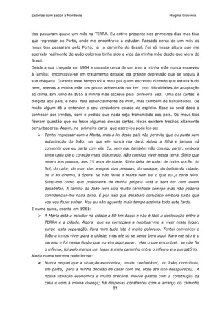Estórias com sabor a Nordeste                                               Regina Gouveia




tios passaram quase um mês na TERRA. Eu estive presente nos primeiros dias mas tive
que regressar ao Porto, onde me encontrava a estudar. Passado cerca de um mês os
meus tios passaram pelo Porto, já       a caminho do Brasil. Foi só nessa altura que me
apercebi realmente de quão dolorosa tinha sido a vida da minha mãe desde que viera do
Brasil.
Desde a sua chegada em 1954 e durante cerca de um ano, a minha mãe nunca escreveu
à família; encontrava-se em tratamento debaixo da grande depressão que se seguiu à
sua chegada. Durante esse tempo foi o meu pai quem escreveu dizendo que estava tudo
bem, apenas a minha mãe um pouco adoentada por ter tido dificuldades de adaptação
ao clima. Em Julho de 1955 a minha mãe escreve pela primeira vez. Uma das cartas é
dirigida aos pais, e nela fala essencialmente de mim, mas também de banalidades. De
modo algum dá a entender o seu verdadeiro estado de espírito. Esse só será dado a
conhecer aos irmãos, com o pedido que nada seja transmitido aos pais. Os meus tios
fizeram questão que eu lesse algumas dessas cartas. Nelas existem trechos altamente
perturbadores. Assim, na primeira carta que escreveu pode ler-se:
          Tentei regressar com a Marta, mas a lei deste país não permite que eu parta sem
          autorização do João; sei que ele nunca ma dará. Adora a filha e jamais irá
          consentir que eu parta com ela. Eu, sem ela, também não consigo partir, embora
          sinta cada dia o coração mais dilacerado. Não consigo viver nesta terra. Sinto que
          morro aos poucos, aos 35 anos de idade. Sinto falta de tudo: de todos vocês, do
          Sol, do calor, do mar, dos amigos, das pessoas, do sotaque, do bulício da cidade,
          de ir ao cinema, à ópera. Se não fosse a Marta nem sei o que eu já teria feito.
          Sinto-me como que prisioneira da minha própria vida e sem ter com quem
          desabafar. A família do João tem sido muito carinhosa comigo mas não poderia
          confidenciar-lhe nada disto. É por isso que desabafo convosco embora saiba que
          vos vou fazer sofrer. Mas eu não aguento mais tempo sozinha todo este fardo.
E numa outra, escrita em 1961:
          A Marta está a estudar na cidade a 80 km daqui e não é fácil a deslocação entre a
          TERRA e a cidade. Agora    que eu começava a habituar-me a viver neste lugar,
          surge esta separação. Para mim tudo isto é muito doloroso. Tentei convencer o
          João a irmos viver para a cidade, mas ele só se sente bem aqui. Para ele isto é o
          paraíso e foi nessa ilusão que eu vim aqui parar. Mas o que encontrei, se não foi
          o inferno, foi pelo menos um lugar a meio caminho entre o inferno e o purgatório.
Ainda numa terceira pode ler-se:
          Nunca neguei que a situação económica, muito confortável, do João, contribuiu,
          em parte, para a minha decisão de casar com ele. Hoje até isso desapareceu. A
          nossa situação económica é muito precária. Houve gastos com a construção da
          casa e com a minha doença; há despesas constantes com o arranjo do caminho
                                          51
 