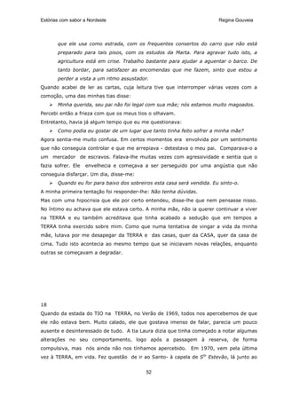 Estórias com sabor a Nordeste                                           Regina Gouveia




       que ele usa como estrada, com os frequentes consertos do carro que não está
       preparado para tais pisos, com os estudos da Marta. Para agravar tudo isto, a
       agricultura está em crise. Trabalho bastante para ajudar a aguentar o barco. De
       tanto bordar, para satisfazer as encomendas que me fazem, sinto que estou a
       perder a vista a um ritmo assustador.
Quando acabei de ler as cartas, cuja leitura tive que interromper várias vezes com a
comoção, uma das minhas tias disse:
       Minha querida, seu pai não foi legal com sua mãe; nós estamos muito magoados.
Percebi então a frieza com que os meus tios o olhavam.
Entretanto, havia já algum tempo que eu me questionava:
       Como podia eu gostar de um lugar que tanto tinha feito sofrer a minha mãe?
Agora sentia-me muito confusa. Em certos momentos era envolvida por um sentimento
que não conseguia controlar e que me arrepiava - detestava o meu pai. Comparava-o a
um mercador de escravos. Falava-lhe muitas vezes com agressividade e sentia que o
fazia sofrer. Ele   envelhecia e começava a ser perseguido por uma angústia que não
conseguia disfarçar. Um dia, disse-me:
       Quando eu for para baixo dos sobreiros esta casa será vendida. Eu sinto-o.
A minha primeira tentação foi responder-lhe: Não tenha dúvidas.
Mas com uma hipocrisia que ele por certo entendeu, disse-lhe que nem pensasse nisso.
No íntimo eu achava que ele estava certo. A minha mãe, não ia querer continuar a viver
na TERRA e eu também acreditava que tinha acabado a sedução que em tempos a
TERRA tinha exercido sobre mim. Como que numa tentativa de vingar a vida da minha
mãe, lutava por me desapegar da TERRA e das casas, quer da CASA, quer da casa de
cima. Tudo isto acontecia ao mesmo tempo que se iniciavam novas relações, enquanto
outras se começavam a degradar.




18
Quando da estada do TIO na TERRA, no Verão de 1969, todos nos apercebemos de que
ele não estava bem. Muito calado, ele que gostava imenso de falar, parecia um pouco
ausente e desinteressado de tudo. A tia Laura dizia que tinha começado a notar algumas
alterações no seu comportamento, logo após a passagem à reserva, de forma
compulsiva, mas nós ainda não nos tínhamos apercebido. Em 1970, vem pela última
vez à TERRA, em vida. Fez questão de ir ao Santo- à capela de Sto Estevão, lá junto ao


                                           52
 