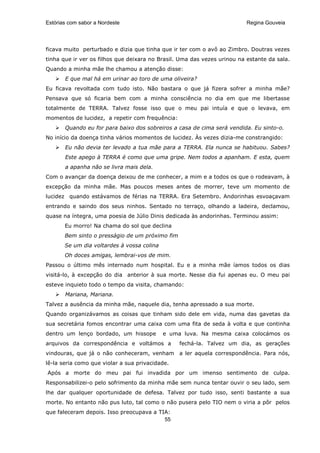 Estórias com sabor a Nordeste                                             Regina Gouveia




ficava muito perturbado e dizia que tinha que ir ter com o avô ao Zimbro. Doutras vezes
tinha que ir ver os filhos que deixara no Brasil. Uma das vezes urinou na estante da sala.
Quando a minha mãe lhe chamou a atenção disse:
       E que mal há em urinar ao toro de uma oliveira?
Eu ficava revoltada com tudo isto. Não bastara o que já fizera sofrer a minha mãe?
Pensava que só ficaria bem com a minha consciência no dia em que me libertasse
totalmente de TERRA. Talvez fosse isso que o meu pai intuía e que o levava, em
momentos de lucidez, a repetir com frequência:
       Quando eu for para baixo dos sobreiros a casa de cima será vendida. Eu sinto-o.
No início da doença tinha vários momentos de lucidez. Às vezes dizia-me constrangido:
       Eu não devia ter levado a tua mãe para a TERRA. Ela nunca se habituou. Sabes?
       Este apego à TERRA é como que uma gripe. Nem todos a apanham. E esta, quem
       a apanha não se livra mais dela.
Com o avançar da doença deixou de me conhecer, a mim e a todos os que o rodeavam, à
excepção da minha mãe. Mas poucos meses antes de morrer, teve um momento de
lucidez quando estávamos de férias na TERRA. Era Setembro. Andorinhas esvoaçavam
entrando e saindo dos seus ninhos. Sentado no terraço, olhando a ladeira, declamou,
quase na íntegra, uma poesia de Júlio Dinis dedicada às andorinhas. Terminou assim:
       Eu morro! Na chama do sol que declina
       Bem sinto o presságio de um próximo fim
       Se um dia voltardes à vossa colina
       Oh doces amigas, lembrai-vos de mim.
Passou o último mês internado num hospital. Eu e a minha mãe íamos todos os dias
visitá-lo, à excepção do dia anterior à sua morte. Nesse dia fui apenas eu. O meu pai
esteve inquieto todo o tempo da visita, chamando:
       Mariana, Mariana.
Talvez a ausência da minha mãe, naquele dia, tenha apressado a sua morte.
Quando organizávamos as coisas que tinham sido dele em vida, numa das gavetas da
sua secretária fomos encontrar uma caixa com uma fita de seda à volta e que continha
dentro um lenço bordado, um hissope         e uma luva. Na mesma caixa colocámos os
arquivos da correspondência e voltámos a         fechá-la. Talvez um dia, as gerações
vindouras, que já o não conheceram, venham a ler aquela correspondência. Para nós,
lê-la seria como que violar a sua privacidade.
Após a morte do meu pai fui invadida por um imenso sentimento de culpa.
Responsabilizei-o pelo sofrimento da minha mãe sem nunca tentar ouvir o seu lado, sem
lhe dar qualquer oportunidade de defesa. Talvez por tudo isso, senti bastante a sua
morte. No entanto não pus luto, tal como o não pusera pelo TIO nem o viria a pôr pelos
que faleceram depois. Isso preocupava a TIA:
                                          55
 