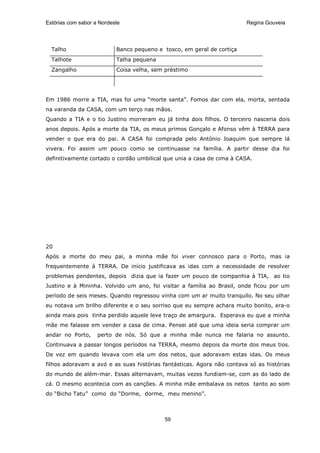 Estórias com sabor a Nordeste                                           Regina Gouveia




  Talho                    Banco pequeno e tosco, em geral de cortiça
  Talhote                  Talha pequena
  Zangalho                 Coisa velha, sem préstimo




Em 1986 morre a TIA, mas foi uma “morte santa”. Fomos dar com ela, morta, sentada
na varanda da CASA, com um terço nas mãos.
Quando a TIA e o tio Justino morreram eu já tinha dois filhos. O terceiro nasceria dois
anos depois. Após a morte da TIA, os meus primos Gonçalo e Afonso vêm à TERRA para
vender o que era do pai. A CASA foi comprada pelo António Joaquim que sempre lá
vivera. Foi assim um pouco como se continuasse na família. A partir desse dia foi
definitivamente cortado o cordão umbilical que unia a casa de cima à CASA.




20
Após a morte do meu pai, a minha mãe foi viver connosco para o Porto, mas ia
frequentemente à TERRA. De início justificava as idas com a necessidade de resolver
problemas pendentes, depois dizia que ia fazer um pouco de companhia à TIA, ao tio
Justino e à Mininha. Volvido um ano, foi visitar a família ao Brasil, onde ficou por um
período de seis meses. Quando regressou vinha com um ar muito tranquilo. No seu olhar
eu notava um brilho diferente e o seu sorriso que eu sempre achara muito bonito, era-o
ainda mais pois tinha perdido aquele leve traço de amargura. Esperava eu que a minha
mãe me falasse em vender a casa de cima. Pensei até que uma ideia seria comprar um
andar no Porto,     perto de nós. Só que a minha mãe nunca me falaria no assunto.
Continuava a passar longos períodos na TERRA, mesmo depois da morte dos meus tios.
De vez em quando levava com ela um dos netos, que adoravam estas idas. Os meus
filhos adoravam a avó e as suas histórias fantásticas. Agora não contava só as histórias
do mundo de além-mar. Essas alternavam, muitas vezes fundiam-se, com as do lado de
cá. O mesmo acontecia com as canções. A minha mãe embalava os netos tanto ao som
do “Bicho Tatu” como do “Dorme, dorme, meu menino”.



                                           59
 