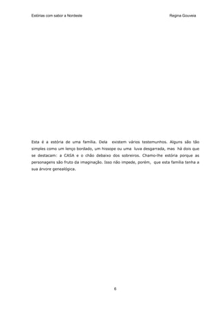 Estórias com sabor a Nordeste                                        Regina Gouveia




Esta é a estória de uma família. Dela   existem vários testemunhos. Alguns são tão
simples como um lenço bordado, um hissope ou uma luva desgarrada, mas há dois que
se destacam: a CASA e o chão debaixo dos sobreiros. Chamo-lhe estória porque as
personagens são fruto da imaginação. Isso não impede, porém, que esta família tenha a
sua árvore genealógica.




                                         6
 