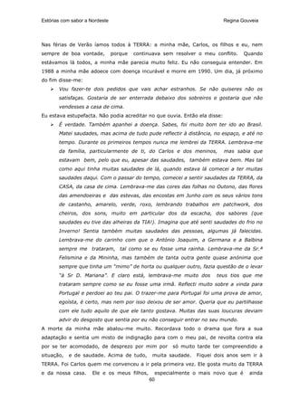 Estórias com sabor a Nordeste                                               Regina Gouveia




Nas férias de Verão íamos todos à TERRA: a minha mãe, Carlos, os filhos e eu, nem
sempre de boa vontade,          porque   continuava sem resolver o meu conflito.    Quando
estávamos lá todos, a minha mãe parecia muito feliz. Eu não conseguia entender. Em
1988 a minha mãe adoece com doença incurável e morre em 1990. Um dia, já próximo
do fim disse-me:
       Vou fazer-te dois pedidos que vais achar estranhos. Se não quiseres não os
       satisfaças. Gostaria de ser enterrada debaixo dos sobreiros e gostaria que não
       vendesses a casa de cima.
Eu estava estupefacta. Não podia acreditar no que ouvia. Então ela disse:
       É verdade. Também apanhei a doença. Sabes, foi muito bom ter ido ao Brasil.
       Matei saudades, mas acima de tudo pude reflectir à distância, no espaço, e até no
       tempo. Durante os primeiros tempos nunca me lembrei da TERRA. Lembrava-me
       da família, particularmente de ti, do Carlos e dos meninos,          mas sabia que
       estavam bem, pelo que eu, apesar das saudades, também estava bem. Mas tal
       como aqui tinha muitas saudades de lá, quando estava lá comecei a ter muitas
       saudades daqui. Com o passar do tempo, comecei a sentir saudades da TERRA, da
       CASA, da casa de cima. Lembrava-me das cores das folhas no Outono, das flores
       das amendoeiras e das estevas, das encostas em Junho com os seus vários tons
       de castanho, amarelo, verde, roxo, lembrando trabalhos em patchwork, dos
       cheiros, dos sons, muito em particular dos da escacha, dos sabores (que
       saudades eu tive das alheiras da TIA!). Imagina que até senti saudades do frio no
       Inverno! Sentia também muitas saudades das pessoas, algumas já falecidas.
       Lembrava-me do carinho com que o António Joaquim, a Germana e a Balbina
       sempre me trataram, tal como se eu fosse uma rainha. Lembrava-me da Sr.ª
       Felismina e da Mininha, mas também de tanta outra gente quase anónima que
       sempre que tinha um “mimo” de horta ou qualquer outro, fazia questão de o levar
       “à Sr D. Mariana”. E claro está, lembrava-me muito dos           teus tios que me
       trataram sempre como se eu fosse uma irmã. Reflecti muito sobre a vinda para
       Portugal e perdoei ao teu pai. O trazer-me para Portugal foi uma prova de amor,
       egoísta, é certo, mas nem por isso deixou de ser amor. Queria que eu partilhasse
       com ele tudo aquilo de que ele tanto gostava. Muitas das suas loucuras deviam
       advir do desgosto que sentia por eu não conseguir entrar no seu mundo.
A morte da minha mãe abalou-me muito. Recordava todo o drama que fora a sua
adaptação e sentia um misto de indignação para com o meu pai, de revolta contra ela
por se ter acomodado, de desprezo por mim por          só muito tarde ter compreendido a
situação,   e de saudade. Acima de tudo,        muita saudade.   Fiquei dois anos sem ir à
TERRA. Foi Carlos quem me convenceu a ir pela primeira vez. Ele gosta muito da TERRA
e da nossa casa.      Ele e os meus filhos,     especialmente o mais novo que é       ainda
                                              60
 