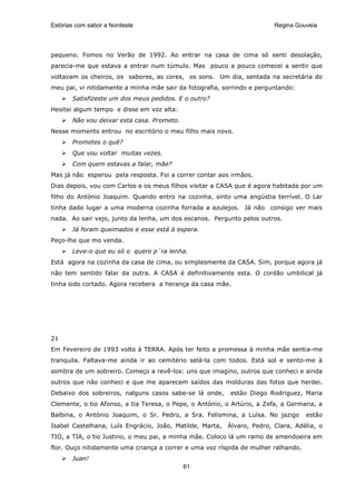 Estórias com sabor a Nordeste                                            Regina Gouveia




pequeno. Fomos no Verão de 1992. Ao entrar na casa de cima só senti desolação,
parecia-me que estava a entrar num túmulo. Mas pouco a pouco comecei a sentir que
voltavam os cheiros, os sabores, as cores, os sons. Um dia, sentada na secretária do
meu pai, vi nitidamente a minha mãe sair da fotografia, sorrindo e perguntando:
       Satisfizeste um dos meus pedidos. E o outro?
Hesitei algum tempo e disse em voz alta:
       Não vou deixar esta casa. Prometo.
Nesse momento entrou no escritório o meu filho mais novo.
       Prometes o quê?
       Que vou voltar muitas vezes.
       Com quem estavas a falar, mãe?
Mas já não esperou pela resposta. Foi a correr contar aos irmãos.
Dias depois, vou com Carlos e os meus filhos visitar a CASA que é agora habitada por um
filho do António Joaquim. Quando entro na cozinha, sinto uma angústia terrível. O Lar
tinha dado lugar a uma moderna cozinha forrada a azulejos. Já não consigo ver mais
nada. Ao sair vejo, junto da lenha, um dos escanos. Pergunto pelos outros.
       Já foram queimados e esse está à espera.
Peço-lhe que mo venda.
       Leve-o que eu só o quero p´ra lenha.
Está agora na cozinha da casa de cima, ou simplesmente da CASA. Sim, porque agora já
não tem sentido falar da outra. A CASA é definitivamente esta. O cordão umbilical já
tinha sido cortado. Agora recebera a herança da casa mãe.




21
Em Fevereiro de 1993 volto à TERRA. Após ter feito a promessa à minha mãe sentia-me
tranquila. Faltava-me ainda ir ao cemitério selá-la com todos. Está sol e sento-me à
sombra de um sobreiro. Começo a revê-los: uns que imagino, outros que conheci e ainda
outros que não conheci e que me aparecem saídos das molduras das fotos que herdei.
Debaixo dos sobreiros, nalguns casos sabe-se lá onde,     estão Diego Rodriguez, Maria
Clemente, o tio Afonso, a tia Teresa, o Pepe, o António, o Artúrio, a Zefa, a Germana, a
Balbina, o António Joaquim, o Sr. Pedro, a Sra. Felismina, a Luísa. No jazigo       estão
Isabel Castelhana, Luís Engrácio, João, Matilde, Marta,   Álvaro, Pedro, Clara, Adélia, o
TIO, a TIA, o tio Justino, o meu pai, a minha mãe. Coloco lá um ramo de amendoeira em
flor. Ouço nitidamente uma criança a correr e uma voz ríspida de mulher ralhando.
       Juan!
                                            61
 
