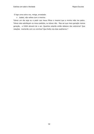 Estórias com sabor a Nordeste                                        Regina Gouveia




E logo uma outra voz, meiga, arrastada:
       Isabel, não ralhes com o menino.
Talvez um dia seja eu a pedir aos meus filhos o mesmo que a minha mãe me pediu.
Talvez eles satisfaçam os meus pedidos, ou talvez não. Mas sei que mais geração menos
geração, a CASA deixará de o ser. Quantos estarão então debaixo dos sobreiros? Que
relações manterão com os vizinhos? Que farão nos dias soalheiros ?




                                          62
 