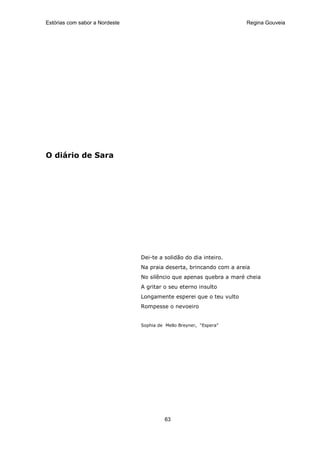 Estórias com sabor a Nordeste                                        Regina Gouveia




O diário de Sara




                                Dei-te a solidão do dia inteiro.
                                Na praia deserta, brincando com a areia
                                No silêncio que apenas quebra a maré cheia
                                A gritar o seu eterno insulto
                                Longamente esperei que o teu vulto
                                Rompesse o nevoeiro


                                Sophia de Mello Breyner, “Espera”




                                          63
 