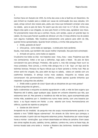 Estórias com sabor a Nordeste                                             Regina Gouveia




1
Conheci Sara em Outubro de 1955. Eu tinha dez anos e ela ia fazê-los em Dezembro. Os
pais tinham-se mudado para a cidade por causa da continuação dos seus estudos. Um
casal, amigo comum dos nossos pais, pediu aos meus que tentassem arranjar uma casa
na cidade, para os pais de Sara. Foi assim que ela veio viver no n.º 26 da minha rua.
Alguns dias após a sua chegada, os seus pais foram a minha casa, agradecer aos meus.
Foi precisamente nesse dia que a conheci. Ruiva, com sardas, usava um grande laço no
cabelo. Os meus pais fizeram questão de oferecer um chá. À mesa olhámo-nos de soslaio
com alguma rivalidade. Não trocámos praticamente uma palavra para além do Olá,
quando fomos apresentados. Quando foram embora, a minha mãe perguntou-me:
        Então, gostaste da Sara?
        Uma parva, como todas as raparigas, e ainda para mais sardenta.
Soube, mais tarde, que também não causei melhor impressão. Aos pais terá comentado:
        Armado em parvo, como todos os rapazes.
Cruzávamo-nos todos os dias nos trajectos casa - liceu, liceu - casa. Fingíamos que não
nos conhecíamos. Voltei a ter que a defrontar, logo após o Natal.       Os pais de Sara
convidaram-nos para almoçar. Protestei, não queria ir, mas não consegui fazer ouvir os
meus protestos. Para cúmulo, a minha mãe obrigou-me a ir de laço- um laço azul às
bolinhas brancas. Pensava na figura ridícula que ia fazer perante a minha rival. Mas ao
entrar senti-me vingado. Ela, para além do laço no cabelo, vestia um vestido com uns
coelhinhos bordados. O almoço nunca mais acabava. Enquanto os nossos pais
conversavam nós permanecíamos em silêncio, cortado apenas quando tínhamos que
responder a perguntas dos adultos:
        Então estás a gostar do Liceu? Quais são as disciplinas de que mais gostas?
E outras perguntas do género...
Após a sobremesa e enquanto os adultos aguardavam o café, a mãe de Sara sugeriu que
fôssemos até à saleta, jogar qualquer jogo. Quase em uníssono dissemos que não, que
estávamos bem ali. Mas perante a insistência da mãe de Sara, agora acompanhada pela
minha mãe, acabámos por ir. Sentámo-nos numa mesa camila, com uma braseira por
baixo   e eu fiquei mesmo em frente     a uma    estante com livros. Permanecíamos em
silêncio, quando de repente eu pergunto:
        Gostas de Júlio Verne?
Arrependi-me de imediato da pergunta mas ela surgiu inconscientemente quando vi na
estante o livro “20000 léguas submarinas”. Foi através de Júlio Verne que começou a
nossa amizade. A partir daí era frequente estarmos juntos. Passávamos por vezes longas
horas a montar construções que vinham desenhadas em folhas de cartolina. Eram casas
das várias regiões do país, castelos, torres, palácios. Lembro-me, como se fosse hoje, de
termos levado toda uma tarde a montar o Mosteiro dos Jerónimos. Vendia-se também
                                      65
 