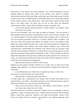 Estórias com sabor a Nordeste                                           Regina Gouveia




oferta pois, do meu quintal, via-a com frequência    com o búzio encostado ao ouvido,
sentada debaixo da figueira que existia no seu quintal e que diziam ser secular.
Possivelmente estaria a olhar para longe, muito longe, como fazia tantas vezes. Os olhos
de Sara tinham uma cor indefinida que eu confundia sempre com os locais para onde ela
olhava, nessas alturas em que parecia olhar para muito longe, mesmo quando olhava
para o que estava perto. Foi assim que um dia os seus olhos me pareceram
extremamente verdes, quando olhava fixamente a figueira enquanto dizia:
       Já viste esta figueira? Quantas pessoas se terão sentado à sua sombra? Como
       terão sido as suas vidas ?
Sara era uma sonhadora, mas a par disso era alegre e irrequieta.     Com ela aprendi a
fazer sapatos de folha de figueira. Assentávamos o pé em cima da folha, de modo a que
os   recortes ficassem livres para posteriormente serem dobrados sobre o peito do pé.
Com uns pequenos pauzinhos uníamos os 3 recortes. Estavam feitos os sapatos         que
para mim eram mais chinelos que sapatos. Foi também com ela que aprendi a fazer
gaitas com a palha verde da cevada e que soube o que eram pepinos de S. Gregório que
ambos adorávamos fazer explodir. Mais tarde, quando soubemos que o nosso acto
contribuía para a disseminação das sementes, Sara sentia-se feliz por de algum modo
contribuir para a pujança da natureza, ao mesmo tempo que comovida porque a mesma
natureza encontrava formas geniais de perpetuar a vida. A nossa amizade era feita de
todas estas pequenas coisas que hoje, à distância de quase quarenta anos, recordo, por
vezes, nos mais ínfimos pormenores. No dia 10 de Junho de 1956, estávamos os dois no
quintal de sua casa quando ela me perguntou:
       Não tens pena de não ter irmãos? Eu tenho muita.
Quando era mais pequeno também sonhava ter um irmão, mas na altura já me tinha
passado a ideia. Quando vi o ar triste com que ela me falou na mágoa de ser filha única,
propus-lhe :
       E se combinássemos ser irmãos? Era um segredo que ficava só entre nós.
Ela mostrou-se muito contente com a ideia e disse:
       Vamos assinar um papel com esse compromisso.
Eu então sugeri que o assinássemos com sangue. Ela foi buscar duas folhas de um
pequeno bloco, uma caneta, uma agulha de costura e uma canetinha de aparo, usada na
disciplina de desenho. Em cada uma das folhas ficou escrito:
       Hoje, no dia 10 de Junho de 1956, nós, Sara Ramos e David Oliveira, juramos
       que toda a vida, iremos ser como irmãos.
Achei que deveria ser o primeiro a evidenciar coragem. Por isso, de seguida, eu que sou
esquerdino, piquei o indicador direito com a agulha. Quando a primeira gota de sangue
aflorou molhei nela o aparo da canetinha e, em cada uma das folhas, escrevi o meu
nome com sangue. Sara fez o mesmo, mas picando o seu indicador esquerdo. Ficou
                                    67
 