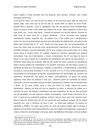 Estórias com sabor a Nordeste                                                    Regina Gouveia




assim selada a nossa amizade que iria perdurar para sempre, embora, com muitos
percalços de permeio.
Creio que foi nesse ano que lhe dei um diário, no dia dos seus anos. Não sei como tive
aquela ideia, mas creio que foi de ter lido ou ouvido falar no diário de Anne Frank.
Quando abriu a prenda, sorriu e agradeceu, mas não me pareceu muito entusiasmada.
Fiquei um pouco triste e sem saber que destino lhe ia dar. Não imaginava na altura que
esse diário iria, muito mais tarde, colocar-me perante um terrível dilema. Durante os
sete anos de Liceu Sara foi a minha confidente.                Foi-se tornando uma rapariga
interessante, apesar, segundo ela,       do cabelo ruivo e das sardas que a desgostavam
muito. De vez em quando falava-me das suas paixonetas de adolescente, tal como eu lhe
falava das minhas. Até ao 5º ano7, dentro do Liceu quase não nos encontrávamos. O
Liceu era misto mas as turmas eram genericamente masculinas ou femininas e havia
também entradas e recreios separados. No 5º ano, criaram uma turma mista; eu e Sara
fomos parar à mesma turma. Os colegas metiam-se connosco pensando que éramos
namorados, mas nós mantínhamos o nosso compromisso. No 6º ano Sara foi para a
alínea f e eu para a alínea g8. A disciplina de matemática era comum às duas alíneas, e
tínhamos essas aulas em conjunto. Não sei que razão me levou a pensar em semelhante
alínea. Nunca gostara de matemática e fui escolher economia. Se não fosse a ajuda e a
paciência de Sara que me explicava a álgebra, a geometria, a trigonometria, a aritmética
racional, eu nunca teria concluído o 7º ano. Durante o 6º e o 7º ano, ambos participámos
activamente em actividades da Escola, nomeadamente nas festividades do primeiro de
Dezembro. Entrávamos nas peças de teatro, participávamos no grupo de danças
regionais onde Sara era sempre o meu par,            fazíamos parte da Comissão de Festas.
Concluído o ensino secundário os pais da Sara regressaram à aldeia e ela foi estudar para
o Porto. Eu fui para Lisboa, onde o meu pai tinha um irmão. Víamo-nos pouco.
Geralmente    apenas nos dias em que eu passava no Porto, a caminho de Lisboa ou a
caminho de casa. No entanto, escrevíamo-nos com frequência. No fim do meu primeiro
ano de faculdade, em que reprovei a todas as disciplinas, Sara tentou convencer-me a
tirar o curso de que realmente gostava- pintura- mas os meus pais nem queriam ouvir
falar no assunto. Estive mais um ano em economia, sem qualquer sucesso. No fim desse
segundo ano, com o incentivo de Sara e sem             os meus pais saberem, fiz exame de
                    9
admissão à ESBAL . Foi assim que entrei no curso de pintura. Nessa altura comecei a
deslocar-me ao Porto mais frequentemente, pois um colega mais adiantado, cujos pais aí
viviam, tinha-me recomendado uma casa, perto da Biblioteca Municipal, onde se podiam


7 Equivalente ao actual 9º ano
8 Até 1975 a partir do 5º ano do Liceu os alunos que desejassem prosseguir estudos com vista a
ingressar na Universidade matriculavam-se no 6 ºano onde existiam várias alíneas entre elas a f que
dava acesso aos cursos de Ciências e a g que dava acesso ao curso de Economia
9 Escola Superior de Belas Artes de Lisboa

                                                68
 