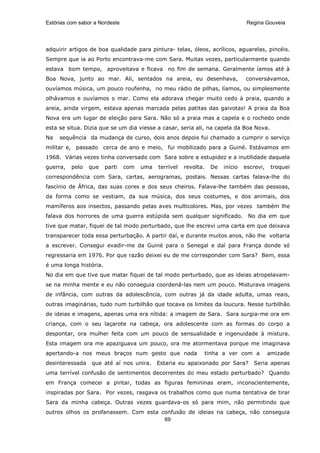Estórias com sabor a Nordeste                                                     Regina Gouveia




adquirir artigos de boa qualidade para pintura- telas, óleos, acrílicos, aguarelas, pincéis.
Sempre que ia ao Porto encontrava-me com Sara. Muitas vezes, particularmente quando
estava bom tempo, aproveitava e ficava no fim de semana. Geralmente íamos até à
Boa Nova, junto ao mar. Ali, sentados na areia, eu desenhava,                    conversávamos,
ouvíamos música, um pouco roufenha, no meu rádio de pilhas, líamos, ou simplesmente
olhávamos e ouvíamos o mar. Como ela adorava chegar muito cedo à praia, quando a
areia, ainda virgem, estava apenas marcada pelas patitas das gaivotas! A praia da Boa
Nova era um lugar de eleição para Sara. Não só a praia mas a capela e o rochedo onde
esta se situa. Dizia que se um dia viesse a casar, seria ali, na capela da Boa Nova.
Na   sequência da mudança de curso, dois anos depois fui chamado a cumprir o serviço
militar e, passado cerca de ano e meio, fui mobilizado para a Guiné. Estávamos em
1968. Várias vezes tinha conversado com Sara sobre a estupidez e a inutilidade daquela
guerra,   pelo   que    parti   com   uma   terrível   revolta.    De   início   escrevi,    troquei
correspondência com Sara, cartas, aerogramas, postais. Nessas cartas falava-lhe do
fascínio de África, das suas cores e dos seus cheiros. Falava-lhe também das pessoas,
da forma como se vestiam, da sua música, dos seus costumes, e dos animais, dos
mamíferos aos insectos, passando pelas aves multicolores. Mas, por vezes também lhe
falava dos horrores de uma guerra estúpida sem qualquer significado. No dia em que
tive que matar, fiquei de tal modo perturbado, que lhe escrevi uma carta em que deixava
transparecer toda essa perturbação. A partir daí, e durante muitos anos, não lhe voltaria
a escrever. Consegui evadir-me da Guiné para o Senegal e daí para França donde só
regressaria em 1976. Por que razão deixei eu de me corresponder com Sara? Bem, essa
é uma longa história.
No dia em que tive que matar fiquei de tal modo perturbado, que as ideias atropelavam-
se na minha mente e eu não conseguia coordená-las nem um pouco. Misturava imagens
de infância, com outras da adolescência, com outras já da idade adulta, umas reais,
outras imaginárias, tudo num turbilhão que tocava os limites da loucura. Nesse turbilhão
de ideias e imagens, apenas uma era nítida: a imagem de Sara. Sara surgia-me ora em
criança, com o seu laçarote na cabeça, ora adolescente com as formas do corpo a
despontar, ora mulher feita com um pouco de sensualidade e ingenuidade à mistura.
Esta imagem ora me apaziguava um pouco, ora me atormentava porque me imaginava
apertando-a nos meus braços num gesto que nada                    tinha a ver com a         amizade
desinteressada    que até aí nos unira.     Estaria eu apaixonado por Sara?         Seria apenas
uma terrível confusão de sentimentos decorrentes do meu estado perturbado? Quando
em França comecei a pintar, todas as figuras femininas eram, inconscientemente,
inspiradas por Sara. Por vezes, rasgava os trabalhos como que numa tentativa de tirar
Sara da minha cabeça. Outras vezes guardava-os só para mim, não permitindo que
outros olhos os profanassem. Com esta confusão de ideias na cabeça, não conseguia
                                       69
 