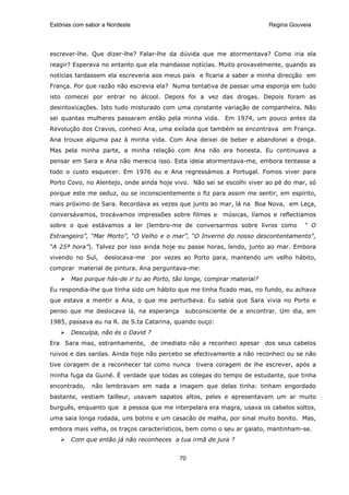 Estórias com sabor a Nordeste                                           Regina Gouveia




escrever-lhe. Que dizer-lhe? Falar-lhe da dúvida que me atormentava? Como iria ela
reagir? Esperava no entanto que ela mandasse notícias. Muito provavelmente, quando as
notícias tardassem ela escreveria aos meus pais e ficaria a saber a minha direcção em
França. Por que razão não escrevia ela? Numa tentativa de passar uma esponja em tudo
isto comecei por entrar no álcool. Depois foi a vez das drogas. Depois foram as
desintoxicações. Isto tudo misturado com uma constante variação de companheira. Não
sei quantas mulheres passaram então pela minha vida. Em 1974, um pouco antes da
Revolução dos Cravos, conheci Ana, uma exilada que também se encontrava em França.
Ana trouxe alguma paz à minha vida. Com Ana deixei de beber e abandonei a droga.
Mas pela minha parte, a minha relação com Ana não era honesta. Eu continuava a
pensar em Sara e Ana não merecia isso. Esta ideia atormentava-me, embora tentasse a
todo o custo esquecer. Em 1976 eu e Ana regressámos a Portugal. Fomos viver para
Porto Covo, no Alentejo, onde ainda hoje vivo. Não sei se escolhi viver ao pé do mar, só
porque este me seduz, ou se inconscientemente o fiz para assim me sentir, em espírito,
mais próximo de Sara. Recordava as vezes que junto ao mar, lá na Boa Nova, em Leça,
conversávamos, trocávamos impressões sobre filmes e músicas, líamos e reflectíamos
sobre o que estávamos a ler (lembro-me de conversarmos sobre livros como            “ O
Estrangeiro”, “Mar Morto”, “O Velho e o mar”, “O Inverno do nosso descontentamento”,
“A 25ª hora”). Talvez por isso ainda hoje eu passe horas, lendo, junto ao mar. Embora
vivendo no Sul,    deslocava-me     por vezes ao Porto para, mantendo um velho hábito,
comprar material de pintura. Ana perguntava-me:
       Mas porque hás-de ir tu ao Porto, tão longe, comprar material?
Eu respondia-lhe que tinha sido um hábito que me tinha ficado mas, no fundo, eu achava
que estava a mentir a Ana, o que me perturbava. Eu sabia que Sara vivia no Porto e
penso que me deslocava lá, na esperança       subconsciente de a encontrar. Um dia, em
1985, passava eu na R. de S.ta Catarina, quando ouço:
       Desculpa, não és o David ?
Era Sara mas, estranhamente, de imediato não a reconheci apesar dos seus cabelos
ruivos e das sardas. Ainda hoje não percebo se efectivamente a não reconheci ou se não
tive coragem de a reconhecer tal como nunca tivera coragem de lhe escrever, após a
minha fuga da Guiné. É verdade que todas as colegas do tempo de estudante, que tinha
encontrado,    não lembravam em nada a imagem que delas tinha: tinham engordado
bastante, vestiam tailleur, usavam sapatos altos, peles e apresentavam um ar muito
burguês, enquanto que a pessoa que me interpelara era magra, usava os cabelos soltos,
uma saia longa rodada, uns botins e um casacão de malha, por sinal muito bonito. Mas,
embora mais velha, os traços característicos, bem como o seu ar gaiato, mantinham-se.
       Com que então já não reconheces a tua irmã de jura ?


                                            70
 