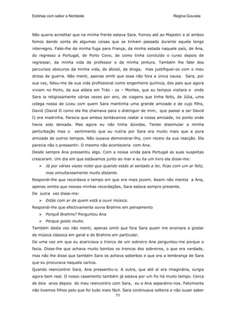 Estórias com sabor a Nordeste                                             Regina Gouveia




Não queria acreditar que na minha frente estava Sara. Fomos até ao Majestic e aí ambos
fomos dando conta de algumas coisas que se tinham passado durante aquele longo
interregno. Falei-lhe da minha fuga para França, da minha estada naquele país, de Ana,
do regresso a Portugal, de Porto Covo, de como tinha concluído o curso depois de
regressar, da minha vida de professor e da minha pintura. Também lhe falei dos
percursos obscuros da minha vida, do álcool, da droga, mas justifiquei-os com o meu
stress de guerra. Não menti, apenas omiti que essa não fora a única causa. Sara, por
sua vez, falou-me da sua vida profissional como engenheira química, dos pais que agora
viviam no Porto, da sua aldeia em Trás - os – Montes, que eu tempos visitara e onde
Sara ia religiosamente várias vezes por ano, de viagens que tinha feito, de Júlia, uma
colega nossa de Liceu com quem Sara mantinha uma grande amizade e de cujo filho,
David (David II como ela lhe chamava para o distinguir de mim, que passei a ser David
I) era madrinha. Parecia que ambos tentávamos reatar a nossa amizade, no ponto onde
havia sido deixada. Mas agora eu não tinha dúvidas. Tentei dissimular a minha
perturbação mas o      sentimento que eu nutria por Sara era muito mais que a pura
amizade de outros tempos. Não ousava demonstrar-lho, com receio da sua reacção. Ela
parecia não o pressentir. O mesmo não aconteceria com Ana.
Desde sempre Ana pressentiu algo. Com a nossa vinda para Portugal as suas suspeitas
cresceram. Um dia em que estávamos junto ao mar e eu lia um livro ela disse-me:
       Já por várias vezes notei que quando estás aí sentado a ler, ficas com um ar feliz,
       mas simultaneamente muito distante.
Respondi-lhe que recordava o tempo em que era mais jovem. Assim não mentia a Ana,
apenas omitia que nessas minhas recordações, Sara estava sempre presente.
De outra vez disse-me:
       Estás com ar de quem está a ouvir música.
Respondi-lhe que efectivamente ouvia Brahms em pensamento
       Porquê Brahms? Perguntou Ana
       Porque gosto muito.
Também desta vez não menti, apenas omiti que fora Sara quem me ensinara a gostar
de música clássica em geral e de Brahms em particular.
De uma vez em que eu acariciava o tronco de um sobreiro Ana perguntou-me porque o
fazia. Disse-lhe que achava muito bonitos os troncos dos sobreiros, o que era verdade,
mas não lhe disse que também Sara os achava soberbos e que era a lembrança de Sara
que eu procurava naquela carícia.
Quando reencontrei Sara, Ana pressentiu-o. A outra, que até aí era imaginária, surgia
agora bem real. O nosso casamento também já estava por um fio há muito tempo. Cerca
de dois anos depois do meu reencontro com Sara, eu e Ana separámo-nos. Felizmente
não tivemos filhos pelo que foi tudo mais fácil. Sara continuava solteira e não ousei saber
                                            71
 
