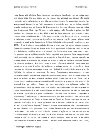 Estórias com sabor a Nordeste                                                Regina Gouveia




mais da sua vida afectiva. Escrevíamo-nos com alguma frequência, mas as cartas eram
um pouco ocas. Eu, por receio de me expor, ela, pensava eu, porque não podia
responder com profundidade a algo tão superficial. E assim foi passando o tempo. Por
vezes encontrávamo-nos no Porto, quando eu aí me deslocava, ou em Lisboa, quando
era ela que tinha que se deslocar lá. Eram encontros breves e tão ocos como as cartas
que trocávamos. Uma vez, foi com os pais passear pelo Alentejo e visitou-me. Foi
também um encontro breve. Em 1988 o pai de Sara adoeceu                  gravemente. Foram
tempos muito difíceis para Sara. Eu fui o ombro amigo onde Sara podia chorar. Passámos
a visitar-nos e a escrever-nos com frequência mas a nossa relação, agora cada vez mais
profunda, girava à volta do problema de Sara. Foi ainda assim, quando o pai morreu em
1990.      A partir daí, a nossa relação tornou-se mais rica; tal como noutros tempos,
falávamos muito de filmes, de discos e de livros que ambos tivéssemos visto, ouvido ou
lido. Falávamos também dos acontecimentos que de momento mais afectavam o país,
ou qualquer outra região do mundo. Talvez devido á sua formação Sara preocupava-se
particularmente com os problemas do ambiente- a destruição dos recursos naturais, as
chuvas ácidas, a destruição da camada de ozono, o efeito de estufa, a poluição sonora,
os resíduos nucleares. Procurava estar o mais informada possível, participava em
iniciativas com vista à defesa do ambiente e tentava actuar em consonância. Para
percorrer os 2 km que separavam a sua casa do local de trabalho deslocava-se a pé, de
bicicleta, de autocarro, raramente de carro. Seleccionava genericamente o que
comprava, fossem detergentes, lacas, electrodomésticos, tendo como principal critério os
aspectos ambientais. Preocupava-se também muito com as guerras, com a fome, com a
droga, com o subdesenvolvimento mas tinha fé nos jovens e acreditava que o mundo de
amanhã iria ser melhor. Talvez por isso, participava em inúmeras acções de
sensibilização, particularmente junto dos jovens. Sara acreditava que as iniciativas de
ordem governamental e não governamental de pouco serviriam se não se investisse
seriamente numa educação para            a cidadania.   De tudo Sara me falava com paixão e
entusiasmo. Era ainda com o mesmo entusiasmo que Sara me falava das viagens que
fizera, em particular ao Egipto, a Marrocos e ao Brasil. No Egipto, mais que os marcos
das eras faraónicas, foi a cidade de Assuão que a fascinou. Falava-me da cidade, junto
ao Nilo, com inúmeras feloukas10 cortando as suas águas serenas, que confinavam logo
ali com deserto, com palmares, com colinas; falava-me do seu mercado onde burros
caminhavam         no meio de uma mole de         pessoas - egípcios de pele escura que se
confundiam com sudaneses de pele negra, com mulheres vestidas de negro de rosto
tapado a par de outras, de vestes e lenços coloridos, com os pés e as mãos
minuciosamente pintados, com homens              transportando cordeiros mortos nas costas,


10
     embarcações tradicionais egípcias
                                                72
 