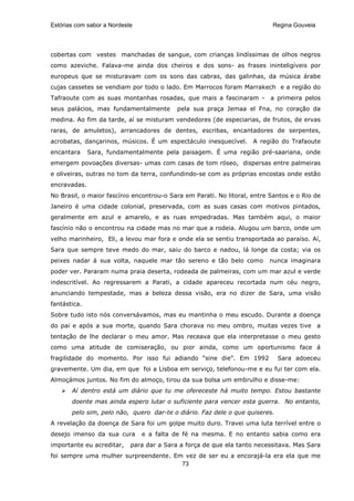 Estórias com sabor a Nordeste                                             Regina Gouveia




cobertas com vestes manchadas de sangue, com crianças lindíssimas de olhos negros
como azeviche. Falava-me ainda dos cheiros e dos sons- as frases ininteligíveis por
europeus que se misturavam com os sons das cabras, das galinhas, da música árabe
cujas cassetes se vendiam por todo o lado. Em Marrocos foram Marrakech e a região do
Tafraoute com as suas montanhas rosadas, que mais a fascinaram -          a primeira pelos
seus palácios, mas fundamentalmente        pela sua praça Jemaa el Fna, no coração da
medina. Ao fim da tarde, aí se misturam vendedores (de especiarias, de frutos, de ervas
raras, de amuletos), arrancadores de dentes, escribas, encantadores de serpentes,
acrobatas, dançarinos, músicos. É um espectáculo inesquecível. A região do Trafaoute
encantara     Sara, fundamentalmente pela paisagem. É uma região pré-saariana, onde
emergem povoações diversas- umas com casas de tom róseo, dispersas entre palmeiras
e oliveiras, outras no tom da terra, confundindo-se com as próprias encostas onde estão
encravadas.
No Brasil, o maior fascínio encontrou-o Sara em Parati. No litoral, entre Santos e o Rio de
Janeiro é uma cidade colonial, preservada, com as suas casas com motivos pintados,
geralmente em azul e amarelo, e as ruas empedradas. Mas também aqui, o maior
fascínio não o encontrou na cidade mas no mar que a rodeia. Alugou um barco, onde um
velho marinheiro, Eli, a levou mar fora e onde ela se sentiu transportada ao paraíso. Aí,
Sara que sempre teve medo do mar, saiu do barco e nadou, lá longe da costa; via os
peixes nadar á sua volta, naquele mar tão sereno e tão belo como         nunca imaginara
poder ver. Pararam numa praia deserta, rodeada de palmeiras, com um mar azul e verde
indescritível. Ao regressarem a Parati, a cidade apareceu recortada num céu negro,
anunciando tempestade, mas a beleza dessa visão, era no dizer de Sara, uma visão
fantástica.
Sobre tudo isto nós conversávamos, mas eu mantinha o meu escudo. Durante a doença
do pai e após a sua morte, quando Sara chorava no meu ombro, muitas vezes tive a
tentação de lhe declarar o meu amor. Mas receava que ela interpretasse o meu gesto
como uma atitude de comiseração, ou pior ainda, como um oportunismo face á
fragilidade do momento. Por isso fui adiando “sine die”. Em 1992             Sara adoeceu
gravemente. Um dia, em que foi a Lisboa em serviço, telefonou-me e eu fui ter com ela.
Almoçámos juntos. No fim do almoço, tirou da sua bolsa um embrulho e disse-me:
       Aí dentro está um diário que tu me ofereceste há muito tempo. Estou bastante
       doente mas ainda espero lutar o suficiente para vencer esta guerra. No entanto,
       pelo sim, pelo não, quero dar-te o diário. Faz dele o que quiseres.
A revelação da doença de Sara foi um golpe muito duro. Travei uma luta terrível entre o
desejo imenso da sua cura       e a falta de fé na mesma. E no entanto sabia como era
importante eu acreditar,    para dar a Sara a força de que ela tanto necessitava. Mas Sara
foi sempre uma mulher surpreendente. Em vez de ser eu a encorajá-la era ela que me
                                       73
 