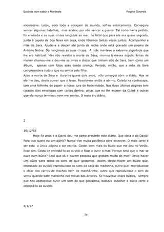 Estórias com sabor a Nordeste                                           Regina Gouveia




encorajava. Lutou, com toda a coragem do mundo, sofreu estoicamente. Conseguiu
vencer algumas batalhas, mas acabou por não vencer a guerra. Tal como havia pedido,
foi cremada e as suas cinzas lançadas ao mar, no local que para ela era quase sagrado,
junto à capela da Boa Nova em Leça, onde fôramos tantas vezes juntos. Acompanhei a
mãe de Sara. Ajudei-a a descer até junto da rocha onde está gravado um poema de
António Nobre. Daí lançámos as suas cinzas. A mãe manteve a extrema dignidade que
lhe era habitual. Mas não resistiu à morte de Sara; morreu 6 meses depois. Antes de
morrer chamou-me e deu-me os livros e discos que tinham sido de Sara, bem como um
álbum,     apenas com fotos suas desde criança. Percebi, então, que a mãe de Sara
compreendera tudo o que eu sentia pela filha.
Após a morte de Sara e durante quase dois anos, não consegui abrir o diário. Mas se
ela mo deu, devia querer que o lesse. Resolvi-me então a abri-lo. Colada na contracapa,
tem uma folhinha de papel- a nossa jura de fraternidade. Nas duas últimas páginas tem
colados dois envelopes com cartas dentro: umas que eu lhe escrevi da Guiné e outras
que ela nunca terminou nem me enviou. O resto é o diário.




2


10/12/56
         Hoje fiz anos e o David deu-me como presente este diário. Que ideia a do David!
Para que quero eu um diário? Nunca tive muita paciência para escrever. O mais certo é
ser esta a única página a ser escrita. Gostei bem mais do búzio que me deu no Verão.
Esse sim. Gosto de encostá-lo ao ouvido e ficar a ouvir o mar. Porque será que o mar se
ouve num búzio? Será que só o ouvem pessoas que gostam muito do mar? Devia haver
um búzio para todos os sons de que gostamos. Assim, devia haver um búzio que,
encostado ao ouvido reproduzisse os sons da casa da madrinha, outro que reproduzisse
o chiar dos carros de machos bem de manhãzinha, outro que reproduzisse o som do
vento quando bate mansinho nas folhas das árvores. Se houvesse esses búzios, sempre
que nos apetecesse ouvir um som de que gostamos, bastava escolher o búzio certo e
encostá-lo ao ouvido.




4/1/57


                                            74
 