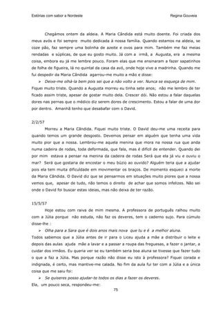 Estórias com sabor a Nordeste                                            Regina Gouveia




         Chegámos ontem da aldeia. A Maria Cândida está muito doente. Foi criada dos
meus avós e foi sempre muito dedicada à nossa família. Quando estamos na aldeia, se
coze pão, faz sempre uma bolinha de azeite e ovos para mim. Também me faz meias
rendadas e súplicas, de que eu gosto muito. Já com a irmã, a Augusta, era a mesma
coisa, embora eu já me lembre pouco. Foram elas que me ensinaram a fazer sapatinhos
de folha de figueira, lá no quintal da casa da avó, onde hoje vive a madrinha. Quando me
fui despedir da Maria Cândida agarrou-me muito a mão e disse:
         Deixe-me olhá-la bem pois sei que a não volto a ver. Nunca se esqueça de mim.
Fiquei muito triste. Quando a Augusta morreu eu tinha sete anos; não me lembro de ter
ficado assim triste, apesar de gostar muito dela. Crescer dói. Não estou a falar daquelas
dores nas pernas que o médico diz serem dores de crescimento. Estou a falar de uma dor
por dentro. Amanhã tenho que desabafar com o David.


2/2/57
         Morreu a Maria Cândida. Fiquei muito triste. O David deu-me uma receita para
quando temos um grande desgosto. Devemos pensar em alguém que tenha uma vida
muito pior que a nossa. Lembrou-me aquela menina que mora na nossa rua que anda
numa cadeira de rodas, toda deformada, que fala, mas é difícil de entender. Quando dei
por mim estava a pensar na menina da cadeira de rodas Será que ela já viu e ouviu o
mar? Será que gostaria de encostar o meu búzio ao ouvido? Alguém teria que a ajudar
pois ela tem muita dificuldade em movimentar os braços. De momento esqueci a morte
da Maria Cândida. O David diz que se pensarmos em situações muito piores que a nossa
vemos que, apesar de tudo, não temos o direito de achar que somos infelizes. Não sei
onde o David foi buscar estas ideias, mas não deixa de ter razão.


15/5/57
         Hoje estou com raiva de mim mesma. A professora de português ralhou muito
com a Júlia porque não estuda, não faz os deveres, tem o caderno sujo. Para cúmulo
disse-lhe :
         Olha para a Sara que é dois anos mais nova que tu e é a melhor aluna.
Todos sabemos que a Júlia antes de ir para o Liceu ajuda a mãe a distribuir o leite e
depois das aulas ajuda mãe a lavar e a passar a roupa das freguesas, a fazer o jantar, a
cuidar dos irmãos. Eu queria ver se eu também seria boa aluna se tivesse que fazer tudo
o que a faz a Júlia. Mas porque razão não disse eu isto à professora? Fiquei corada e
indignada, é certo, mas mantive-me calada. No fim da aula fui ter com a Júlia e a única
coisa que me saiu foi:
         Se quiseres posso ajudar-te todos os dias a fazer os deveres.
Ela, um pouco seca, respondeu-me:
                                             75
 