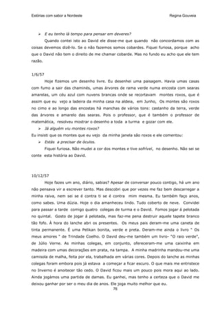 Estórias com sabor a Nordeste                                              Regina Gouveia




         E eu tenho lá tempo para pensar em deveres?
         Quando contei isto ao David ele disse-me que quando não concordamos com as
coisas devemos dizê-lo. Se o não fazemos somos cobardes. Fiquei furiosa, porque acho
que o David não tem o direito de me chamar cobarde. Mas no fundo eu acho que ele tem
razão.


1/6/57
         Hoje fizemos um desenho livre. Eu desenhei uma paisagem. Havia umas casas
com fumo a sair das chaminés, umas árvores de rama verde numa encosta com searas
amarelas, um céu azul com nuvens brancas onde se recortavam montes roxos, que é
assim que eu vejo a ladeira da minha casa na aldeia, em Junho, Os montes são roxos
no cimo e ao longo das encostas há manchas de vários tons: castanho da terra, verde
das árvores e amarelo das searas. Pois o professor, que é também o professor de
matemática, resolveu mostrar o desenho a toda a turma e gozar com ele.
         Já alguém viu montes roxos?
Eu insisti que os montes que eu vejo da minha janela são roxos e ele comentou:
         Estás a precisar de óculos.
         Fiquei furiosa. Não mudei a cor dos montes e tive sofrível, no desenho. Não sei se
conte esta história ao David.




10/12/57
         Hoje fazes um ano, diário, sabias? Apesar de conversar pouco contigo, há um ano
não pensava vir a escrever tanto. Mas descobri que por vezes me faz bem descarregar a
minha raiva, nem sei se é contra ti se é contra      mim mesma. Eu também faço anos,
como sabes. Uma dúzia. Hoje o dia amanheceu lindo. Tudo coberto de neve. Convidei
para passar a tarde comigo quatro colegas de turma e o David. Fomos jogar á pelotada
no quintal. Gosto de jogar á pelotada, mas faz-me pena destruir aquele tapete branco
tão fofo. À hora do lanche abri os presentes. Os meus pais deram-me uma caneta de
tinta permanente. É uma Pelikan bonita, verde e preta. Deram-me ainda o livro “ Os
meus amores “ de Trindade Coelho. O David deu-me também um livro- “O raio verde”,
de Júlio Verne. As minhas colegas, em conjunto, ofereceram-me uma caixinha em
madeira com umas decorações em prata, na tampa. A minha madrinha mandou-me uma
camisola de malha, feita por ela, trabalhada em várias cores. Depois do lanche as minhas
colegas foram embora pois já estava a começar a ficar escuro. O que mais me entristece
no Inverno é anoitecer tão cedo. O David ficou mais um pouco pois mora aqui ao lado.
Ainda jogámos uma partida de damas. Eu ganhei, mas tenho a certeza que o David me
deixou ganhar por ser o meu dia de anos. Ele joga muito melhor que eu.
                                          76
 