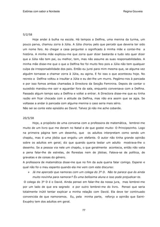 Estórias com sabor a Nordeste                                              Regina Gouveia




5/2/58
         Hoje andei à bulha na escola. Há tempos a Delfina, uma menina da turma, um
pouco parva, chamou zorra à Júlia. A Júlia chorou pelo que percebi que deveria ter sido
um nome feio. Ao chegar a casa perguntei o significado à minha mãe e contei-lhe             a
história. A minha mãe explicou-me que zorra quer dizer bastarda e tudo isto quer dizer
que a Júlia não tem pai, ou melhor, tem, mas não assume as suas responsabilidades. A
minha mãe disse-me que o que a Delfina fez foi muito feio pois a Júlia não tem qualquer
culpa da irresponsabilidade dos pais. Então eu jurei para mim mesma que, se alguma vez
alguém tornasse a chamar zorra à Júlia, eu agiria. E foi isso o que aconteceu hoje. No
recreio a Delfina voltou a insultar a Júlia e eu dei-lhe um murro. Pegámo-nos à pancada
e por isso fomos ambas chamadas à Directora da Secção Feminina. Depois de contar o
sucedido mandou-me sair e aguardar fora da sala, enquanto conversava com a Delfina.
Passado algum tempo saiu a Delfina e voltei a entrar. A Directora disse-me que eu tinha
razão em ficar chocada com a atitude da Delfina, mas não era assim que se agia. Se
voltasse a andar à pancada com alguma menina o caso seria mais sério.
Não sei se conte este episódio ao David. Talvez já não me ache cobarde.


20/5/58
         Hoje, a propósito de uma conversa com a professora de matemática, lembrei-me
muito de um livro que me deram no Natal e de que gostei muito- O Principezinho. Logo
na primeira página tem um desenho, que             os adultos interpretam como sendo um
chapéu, mas é uma jibóia que engoliu um elefante. O autor não tinha grande opinião
sobre os adultos em geral; diz que quando queria testar um adulto          mostrava-lhe o
desenho. Se a pessoa via nele um chapéu, o que geralmente acontecia, então não valia
a pena falar-lhe de estrelas, de florestas nem de jibóias. Falava-se de política, de
gravatas e de coisas do género.
A professora de matemática disse-me que no fim da aula queria falar comigo. Esperei e
qual não foi o meu espanto quando ela me vem com este discurso:
         Já me apercebi que namoras com um colega do 3º D. Não te parece que és ainda
         muito novinha para namorar? És uma belíssima aluna e isso pode prejudicar-te.
O colega do 3º D é o David. Ainda pensei em falar-lhe da nossa jura, mas lembrei-me
por um lado de que era segredo       e por outro lembrei-me do livro.     Pensei que seria
totalmente inútil tentar explicar a minha relação com David. Ela deve ter continuado
convencida de que namoramos.       Eu, pela    minha parte,   reforço a opinião que Saint-
Exupéry tem dos adultos em geral.


                                              77
 