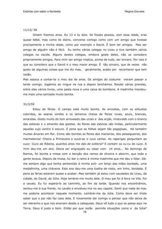 Estórias com sabor a Nordeste                                             Regina Gouveia




11/12/ 58
         Ontem fizemos anos. Eu 13 e tu dois. Se fosses pessoa, com essa idade, eras
quase bébé, mas como és diário, converso contigo como com um amigo que tivesse
precisamente a minha idade, como por exemplo o David. É bom ter amigos.          Mas ser
amigo de alguém não é fácil.    Eu tenho várias colegas no Liceu e tive também vários
colegas na escola. Alguns destes colegas, embora goste deles, não os considero
propriamente amigos. Para mim ser amigo implica, acima de tudo, ser sincero. Por isso é
que eu considero que o David é o meu maior amigo. É tão sincero, que às vezes não
gosto de algumas coisas que me diz mas,      geralmente, acabo por reconhecer que tem
razão.
Mas estava a contar-te o meu dia de anos. Os amigos do costume           vieram passar a
tarde comigo. Jogámos ao ringue na rua e depois lanchámos. Recebi várias prendas,
entre elas vários livros, uma pasta nova e uma caixa de bombons. A madrinha mandou-
me mais uma camisola muito bonita.


31/3/59
         Estou de férias. O campo está muito bonito. As encostas, com os arbustos
coloridos, as searas verdes e os lameiros cheios de flores roxas, azuis, brancas,
amarelas. Gosto muito do tom arroxeado das urzes e das arçãs, misturado com o branco
das estevas e o amarelo das giestas. As flores das estevas são lindas, particularmente
aquelas cujo centro é escuro. É pena que as folhas sejam tão pegajosas. Há também
muitas árvores em flor. Como são bonitas as flores das macieiras, dos pessegueiros, dos
marmeleiros! Cheira a Primavera e ouve-se o cuco cantar. As raparigas perguntam ao
cuco: Cuco da Ribeira, quantos anos me dás de solteira? E contam os cu-cu do cuco. A
mim deu-me um ano. Devia ser engraçado eu casar com           14 anos... No domingo de
Ramos, foi bonita a missa com a benção dos ramos de oliveira e alecrim, que toda a
gente levava. Depois da missa, fui dar o ramo à minha madrinha que me deu o folar. Dá-
me sempre algo que tenha pertencido á minha avó- um lenço das mãos bordado, uma
medalhinha, uma chávena. Este ano deu-me uma toalha de rosto, em linho, bordada. É
pena as férias estarem quase a acabar. Mas também já estou com saudades do Liceu, da
cidade, do David, da Júlia. Hoje lembrei-me muito dela. O meu pai foi à feira na Vila. Foi
a cavalo. Eu fui esperá-lo ao caminho, ao fim da tarde. Quando nos encontrámos,
sentou-me à sua frente, no cavalo e envolveu-me no seu capote. Senti que nada de mau
me poderia acontecer naquele momento. Lembrei-me da Júlia. Como deve ser triste
saber que o pai não faz caso dela. E novamente dei comigo a pensar que não deixa de
ser estranho o que nos ensinam desde a catequese. Deus vê tudo o que se passa aqui na
Terra, Deus é justo e bom. Então por que razão      permite situações como a     da Júlia?
                                        78
 